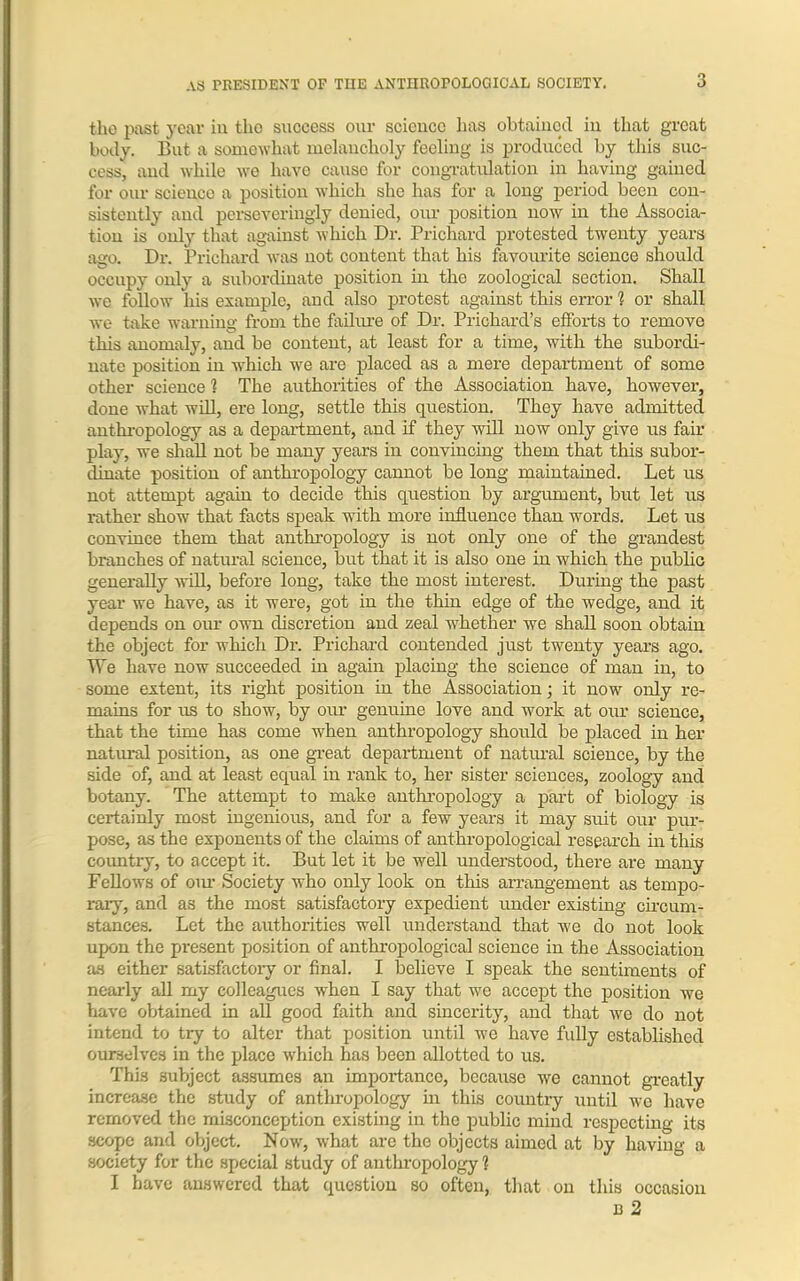 tho past year in tlio success our science has obtained in that great body. But a somewhat melancholy feeling is produced by this suc- cess, and while we have cause for congratulation in having gained for our science a position which she has for a long period been con- sistently and persevcringly denied, our position now in the Associa- tion is only that against which Dr. Prichard protested twenty years ago. Dr. Prichard was not content that his favourite science should occupy only a subordinate position in the zoological section. Shall we follow his example, and also protest against this error 1 or shall we take warning from the failure of Dr. Prichard’s efforts to remove this anomaly, and be content, at least for a time, with the subordi- nate position in which we are placed as a mere department of some other science 1 The authorities of the Association have, however, done what will, ere long, settle this question. They have admitted anthropology as a department, and if they will now only give us fair play, we shall not be many years in convincing them that this subor- dinate position of anthropology cannot be long maintained. Let us not attempt again to decide this question by argument, but let us rather show that facts speak with more influence than words. Let us convince them that anthropology is not only one of the grandest branches of natural science, but that it is also one in which the public generally will, before long, take the most interest. During the past year we have, as it were, got in the thin edge of the wedge, and it depends on our own discretion and zeal whether we shall soon obtain the object for which Dr. Prichard contended just twenty years ago. We have now succeeded in again placing the science of man in, to some extent, its right position in the Association; it now only re- mains for us to show, by our genuine love and work at our science, that the time has come when anthropology should be placed in her natural position, as one great department of natural science, by the side of, and at least equal in rank to, her sister sciences, zoology and botany. The attempt to make anthropology a part of biology is certainly most ingenious, and for a few years it may suit our pur- pose, as the exponents of the claims of anthropological research in this country, to accept it. But let it be well understood, there are many Fellows of oiu' Society who only look on this arrangement as tempo- rary, and as the most satisfactory expedient under existing circum- stances. Let the authorities well understand that we do not look upon the present position of anthropological science in the Association as either satisfactory or final. I believe I speak the sentiments of nearly all my colleagues when I say that we accept the position we have obtained in all good faith and sincerity, and that we do not intend to try to alter that position until we have fully established ourselves in the place which has been allotted to us. This subject assumes an importance, because we cannot greatly increase the study of anthropology in this country until we have removed the misconception existing in the public mind respecting its scope and object. Now, what are the objects aimed at by having a society for the special study of anthropology % I have answered that question so often, that on this occasion 13 2