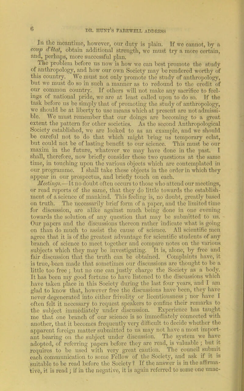 0 Jn the meantime, however, our duty is plain. Tf we cannot, b}T a covj) cl etnt, obtain additional strength, we must try a more certain, and, perhaps, more successful plan. The problem before tis now is how we can best promote the study of anthropology, and how our own Society may be rendered worthy of this country. We must not only promote the study of anthropology, but we must do so in such a manner as to redound to the credit of our common country. If others will not make any sacrifice to feel- ings of national pride, we arc at least called upon to do so. If the task before us be simply that of promoting the study of anthropology, we should be at liberty to use means which at present are not admissi- ble. We must remember that our doings are becoming to a great extent the pattern for other societies. As the second Anthropological Society established, we are looked to as an example, and we should be careful not to do that which might bring us temporary eclat, but could not be of lasting benefit to our science. This must be our maxim in the future, whatever we may have done in the past. I shall, therefore, now briefly consider these two questions at the same time, in touching upon the various objects which are contemplated in our programme. I shall take these objects in the order in which they appear in our prospectus, and briefly touch on each. Meetings.—It no doubt often occurs to those who attend our meetings, or read reports of the same, that they do little towards the establish- ment of a science of mankind. This feeling is, no doubt, greatly based on truth. The necessarily brief form of a paper, and the limited time for discussion, are alike against much being done in one evening towards the solution of any question that may be submitted to us. Our papers and the discussions thereon rather indicate what is going on than do much to assist the cause of science. All scientific men agree that it is of the greatest advantage for scientific students of any branch of science to meet together and compare notes on the various subjects which they majr be investigating. It is, alone, by free and fair discussion that the truth can be obtained. Complaints have, it is true, been made that sometimes our discussions are thought to be a little too free ; but no one can justly charge the Society as a body. It has been my good fortune to have listened to the discussions which have taken place in this Society during the last four years, and I am glad to know that, however free the discussions have been, they have never degenerated into either frivolity or licentiousness ; nor have I often felt it necessary to request speakers to coufine their remarks to the subject immediately under discussion. Experience has taught me that one branch of our science is so immediately connected with another, that it becomes frequently very difficult to decide whether the apparent foreign matter submitted to us may not have a most import- ant bearing on the subject under discussion. The system we have adopted, of referring papers before they are read, is valuable ; but it requires to be used with very great caution. The council submit each communication to some Fellow of the Society, and ask if it is suitable to be read before the Society ? If the answer is in the affirma- tive, it is read; if in the negative, it is again referred to some one unac-