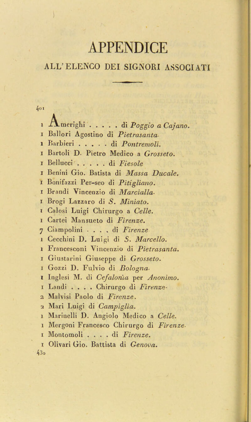 APPENDICE ALL’ ELENCO DEI SIGNORI ASSOGIATI 401 l .A.merighi di Poggio a Cajano. i Ballori Agostino di Pietrasanta l Barbieri di PojitTemoli. i Bartoli D. Pietro Medico a Grosselo. i Bellucci di Fiesole i Benini Gio. Batista di Massa Ducale. I Bonifazzi Per-seo di Pitigliano. i Brandi Vincenzio di Marcialla- i Brogi Lazzaro di <S. Miniato. i Calosi Luigi Chirurgo a Celle. i Cartei Mansueto di Firenze. 7 Ciampolini . . . . di Firenze l Cecchini D. Luigi di S. Marcello. l Francesconi Vincenzio di Pietrasanta. i Giustarini Giuseppe di Grosseto. i Gozzi D. Fulvio di Bologna- i Inglesi M. di Cefaloma per Anonimo. i Landi .... Chirurgo di Firenze- 2, Malvisi Paolo di Firenze. •i Mari Luigi di Campiglia. l Marinelli D. Angiolo Medico a Celle. i Mergoni Francesco Chirurgo di Firenze- i Montomoli . . . . di Firenze. x Olivari Gio. Battista di Genova. 43o