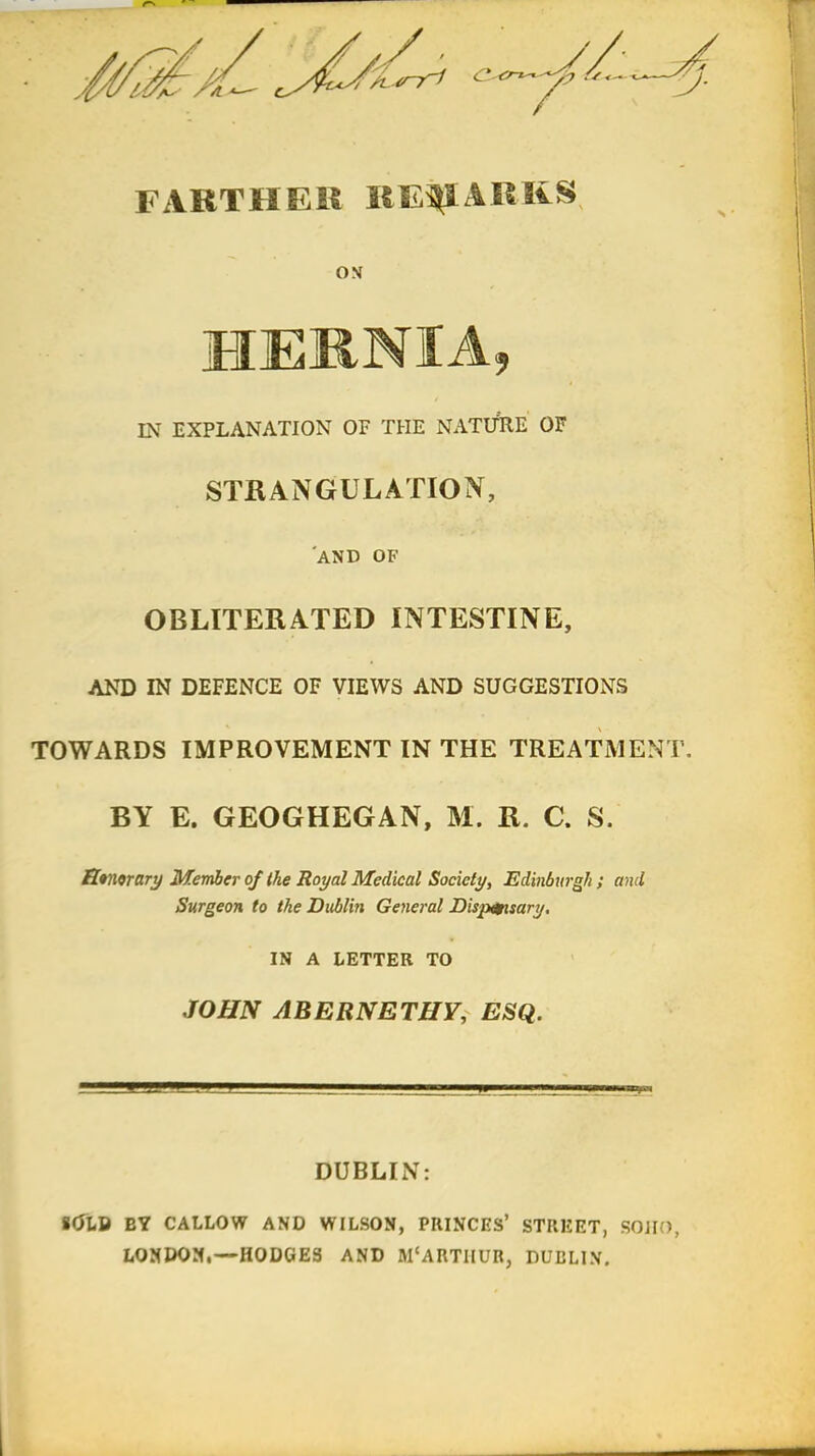 FARTHER REMARKS ON HERNIA, IN EXPLANATION OF THE NATURE OF STRANGULATION, AND OF OBLITERATED INTESTINE, AND IN DEFENCE OF VIEWS AND SUGGESTIONS TOWARDS IMPROVEMENT IN THE TREATMENT. BY E. GEOGHEGAN, M. R. C. S. Emorary Member of the Royal Medical Society, Edinburgh ; and Surgeon to the Dublin General Dispensary. IN A LETTER TO JOHN ABERNETHY, ESQ. DUBLIN: *<ilU BY CALLOW AND WILSON, PRINCES' STREET, SOJJO, LONDON,—HODGES AND M'ARTHUR, DUBLIN.