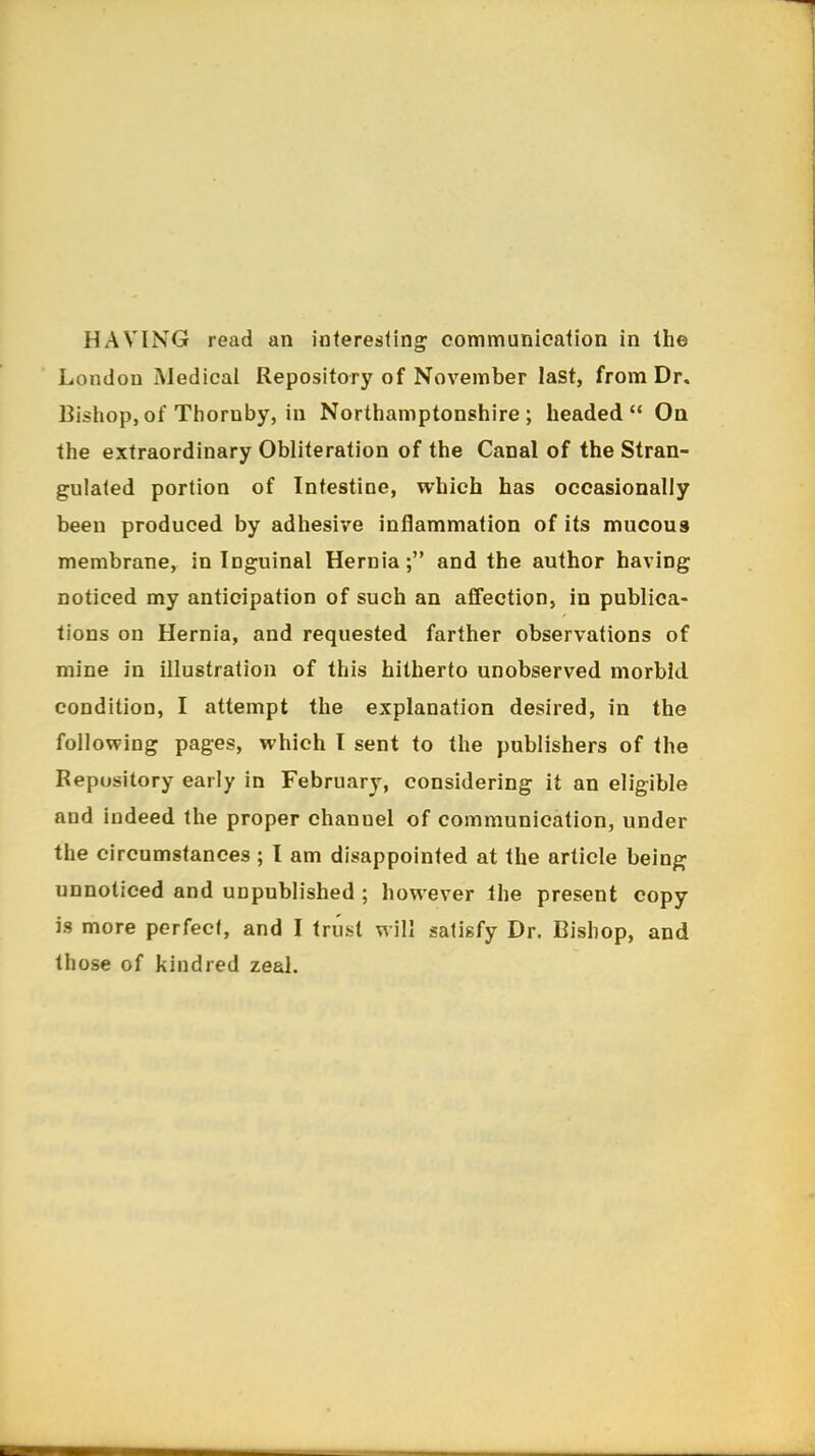 London Medical Repository of November last, from Dr. Bishop,of Thornby, in Northamptonshire; headed On the extraordinary Obliteration of the Canal of the Stran- gulated portion of Intestine, which has occasionally been produced by adhesive inflammation of its mucous membrane, in Inguinal Hernia; and the author having noticed my anticipation of such an affection, in publica- tions on Hernia, and requested farther observations of mine in illustration of this hitherto unobserved morbid condition, I attempt the explanation desired, in the following pages, which I sent to the publishers of the Repository early in February, considering it an eligible and indeed the proper channel of communication, under the circumstances ; I am disappointed at the article being unnoticed and unpublished ; however the present copy is more perfect, and I trust will satisfy Dr. Bishop, and those of kindred zeal.