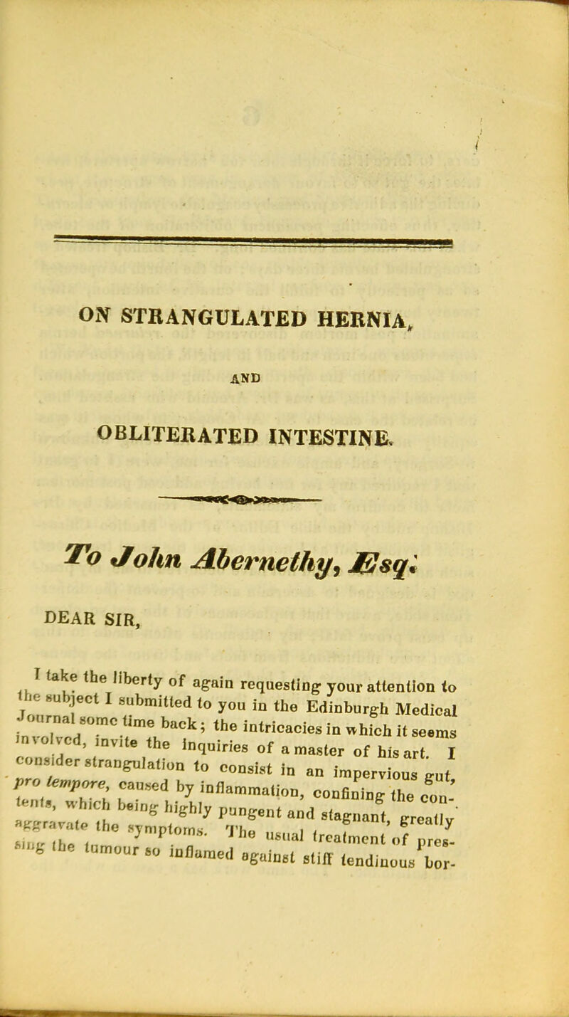 ON STRANGULATED HERNIA, AND OBLITERATED INTESTINE. To John Abernethy, J&sql DEAR SIR, I lake the liberty of again requesting your attentlnn to «>« subject I submitted to you in the Edinburgh Medical Journal some time back; the intricacies in Bhich it seems mvoi vcd, ,„v,te the inquiries of a master of his art. I cous,der strangulation to consist in an impervious gut pr»empore, caused by inflammation, confining the con £ «f*J being highly pungent and stagnant greaflv «H >he tumour so inflamed against stiff tendinous bo -