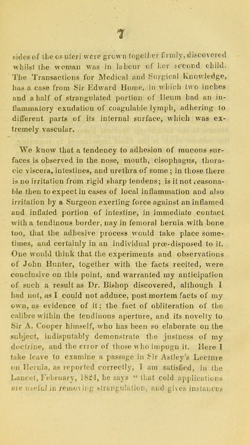 sides of the ©s uleri were grown together firmly, discovered whilst the woman was in labour of her second child. The Transactions for Medical and Surgical Knowledge, has a case from Sir Edward Home, in which two inches and a half of strangulated portion of Ileum had an in- flammatory exudation of coagulable lymph, adhering to different parts of its internal surface, which was ex- tremely vascular. We know that a tendency to adhesion of mucous sur- faces is observed in the nose, mouth, cisophagus, thora- cic viscera, intestines, and urethra of some ; in those there is no irritation from rigid sharp tendens; is it not reasona- ble then to expect in cases of local inflammation and also irritation by a Surgeon exerting force against an inflamed and inflated portion of intestine, in immediate contact with a tendinous border, nay in femoral hernia with bone too, that the adhesive process would fake place some- times, and certainly in an individual prce-disposed to it. One would think that the experiments aud observations of John Hunter, together with the facts recited, were conclusive on this point, and warranted my anticipation of such a result as Dr. Bishop discovered, although I had not, as I could not adduce, postmortem facts of my own, as evidence of it: the fact of obliteration of the calibre within the tendinous aperture, and its novelty to Sir A. Cooper himself, who has been so elaborate on the subject, indisputably demonstrate the justness of my doctrine, and the error of those who impugn it. Here I take leave to examine a passage in Sir Astley's Lecture on Hernia, as reported correctly, 1 am satisfied, in the Lancet, February, 1824, he nays  that cold applications are utefttlin removing strangulation, and gives instances