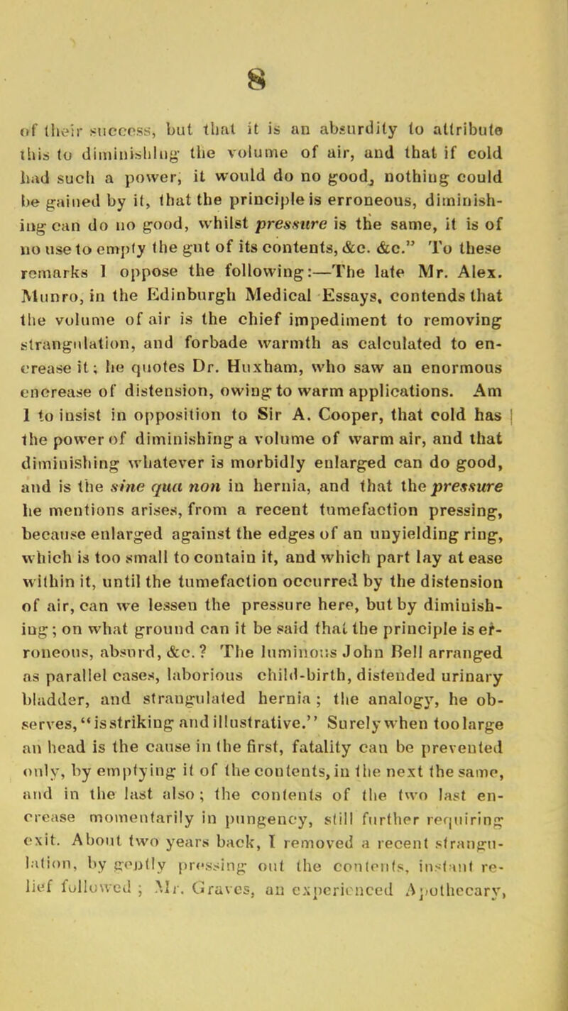 of their success, but that it is an absurdity to attribute this to diminishing the volume of air, and that if cold had such a power, it would do no goodj nothiug could be gained by it, that the principle is erroneous, diminish- ing can do no good, whilst pressure is the same, it is of no use to empty the gut of its contents, &c. &c. To these remarks 1 oppose the following:—The late Mr. Alex. Munro, in the Edinburgh Medical Essays, contends that the volume of air is the chief impediment to removing strangulation, and forbade warmth as calculated to en- crease it; he quotes Dr. Huxham, who saw an enormous encrease of distension, owing to warm applications. Am 1 to insist in opposition to Sir A. Cooper, that cold has ! the power of diminishing a volume of warm air, and that diminishing whatever is morbidly enlarged can do good, and is the sine qua non in hernia, and that the pressure he mentions arises, from a recent tumefaction pressing, because enlarged against the edges of an unyielding ring, which is too small to contain it, and which part lay at ease within it, until the tumefaction occurred by the distension of air, can we lessen the pressure here, but by diminish- ing ; on what ground can it be said that the principle is er- roneous, absurd, &c. ? The luminous John Bell arranged as parallel cases, laborious child-birth, distended urinary bladder, and strangulated hernia; the analogy, he ob- serves, is striking and illustrative. Surely when toolarge an head is the cause in (he first, fatality can be prevented only, by emptying it of the contents, in ihv. next the same, and in the last also; the contents of the two last en- crease momentarily in pungency, still further requiring exit. About two years back, I removed a recent strangu- lation, by gently grossing out the Contents, instant re- lief followed ; Mi'. Graves, an experienced Apothecary,