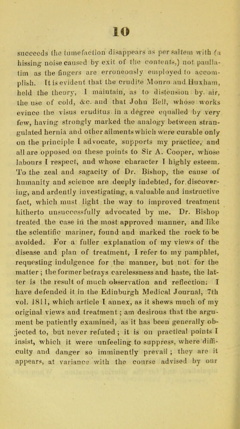 io succeeds (lie tumefaction disappears as per saltern with fa hissing noise caused by exit of the contents,) not paulla- tim as the Angers are erroneously employed to accom- plish. It is evident that the crudi'e Monro and Uuxham, held the theory, I maintain, as to distension by air, the use of cold, &c. and that John Bell, whose works evince the visus eruditus in a degree equalled by very few, having strongly marked the analogy between stran- gulated hernia and other ailments which were curable only on the principle I advocate, supports my practice, and all are opposed on these points to Sir A. Cooper, whose labours I respect, and whose character I highly esteem. To the zeal and sagacity of Dr. Bishop, the cause of humanity and science are deeply indebted, for discover- ing, and ardently investigating, a valuable and instructive fact, which must light the way to improved treatment hitherto unsuccessfully advocated by me. Dr. Bishop treated the case in the most approved manner, and like the scientific mariner, found and marked the rock to be avoided. For a fuller explanation of my views of the disease and plan of treatment, I refer to my pamphlet, requesting indulgence for the manner, but not for the matter; the former betrays carelessness and haste, the lat- ter is the result of much observation and reflection: I have defended it in the Edinburgh Medical Journal, 7th vol. 1811, which article I annex, as it shews much of my original views and treatment; am desirous that the argu- ment be patiently examined, as it has been generally ob- jected to, but never refuted; it is on practical points I insist, which it were unfeeling to suppress, where diffi- culty and danger so imminently prevail ; they are it appear*, at variance with the course advised by our