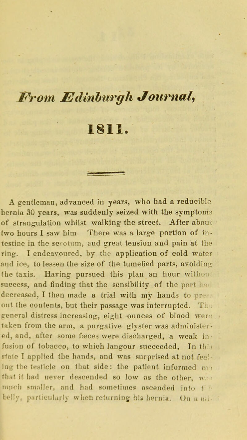 From Edinburgh Journal, 1811. A gentleman, advanced in years, who had a reducible hernia 30 years, was suddenly seized with the symptoms of strangulation whilst walking the street. After about two hours I saw him. There was a large portion of in- testine in the scrotum, aud great tension and pain at the ring. I endeavoured, by the application of cold water aud ice, to lessen the size of the tumefied parts, avoiding the taxis. Having pursued this plan an hour with success, and finding that the sensibility of the part ha decreased, I then made a trial with my hands to out the contents, but their passage was interrupted. Tfc . general distress increasing, eight ounces of blood were taken from the arm, a purgative glyster was administer, ed, and, after some faeces were discharged, a weak in- fusion of tobacco, to which langour succeeded. In tbi;i sla'e I applied the hands, and was surprised at not fee:- ing the testicle on that side: the patient informed tin that it had never descended so low as the other, w,- jntpeh «m;»ller, and hfid sometimes ascended info t; bejly, particularly when returning his hernia. On a n.i