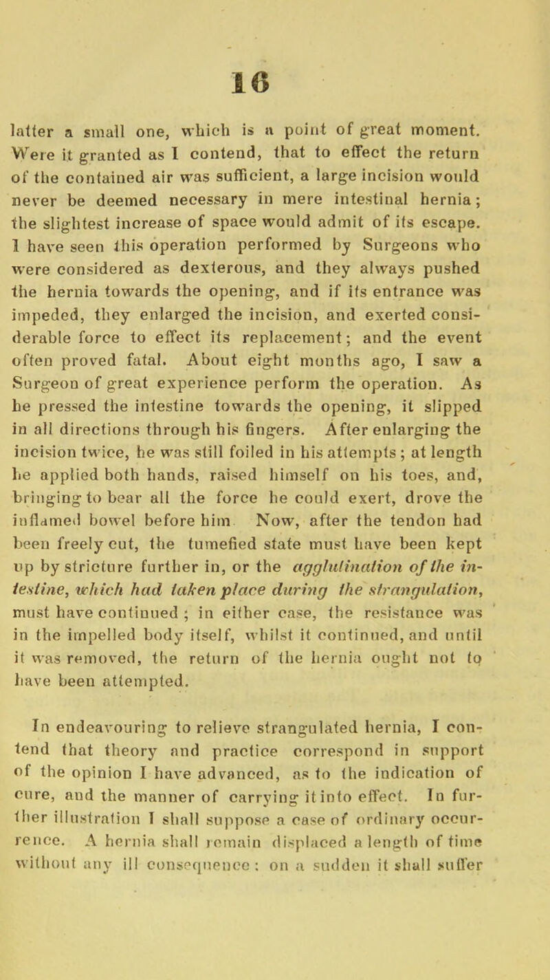 latter a small one, which is n point of great moment. Were it granted as I contend, that to effect the return of the contained air was sufficient, a large incision would never be deemed necessary in mere intestinal hernia; the slightest increase of space would admit of its escape. 1 have seen this operation performed by Surgeons who were considered as dexterous, and they always pushed the hernia towards the opening, and if its entrance was impeded, they enlarged the incision, and exerted consi- derable force to effect its replacement; and the event often proved fatal. About eight months ago, I saw a Surgeon of great experience perform the operation. As he pressed the intestine towards the opening, it slipped in all directions through his fingers. After enlarging the incision twice, he was still foiled in his attempts ; at length he applied both hands, raised himself on his toes, and, bringing to bear all the force he could exert, drove the inflamed bowel before him Now, after the tendon had been freely cut, the tumefied state must have been kept up by stricture further in, or the agglutination of the in- testine, which had taken place during the strangulation, must have continued ; in either case, the resistance was in the impelled body itself, whilst it continued, and until it was removed, the return of the hernia ought not to have been attempted. In endeavouring to relieve strangulated hernia, I con- tend that theory and practice correspond in support of the opinion I have advanced, as to the indication of cure, and the manner of carrying it into effect. In fur- ther illustration I shall suppose a case of ordinary occur- rence. A hernia shall remain displaced a length of time without any ill consequence: on a sudden it shall suffer