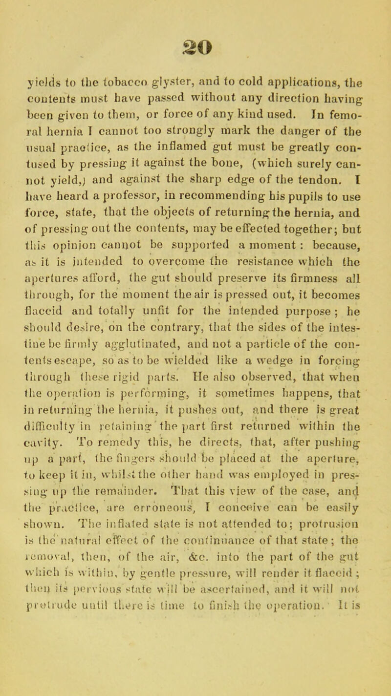 yields to the tobacco glyster, and to cold applications, the contents must have passed without any direction having been given to them, or force of any kind used. In femo- ral hernia 1 cannot too strongly mark the danger of the usual practice, as the inflamed gut must be greatly con- tused by pressing it against the bone, (which surely can- not yield,) and against the sharp edge of the tendon. I have heard a professor, in recommending his pupils to use force, state, that the objects of returning the hernia, and of pressing out the contents, may be effected together; but this opinion cannot be supported a moment: because, as it is intended to overcome the resistance which the apertures afford, the gut should preserve its firmness all through, for the moment the air is pressed out, it becomes flaccid and totally unfit for the intended purpose ; he should desire, on the contrary, that the sides of the intes- tine be firmly agglutinated, and not a particle of the con- tents escape, so as to be wielded like a wedge in forcing through these rigid parts. He also observed, that wheu the operation is per forming, it sometimes happens, that in returning the hernia, it pushes out, and there is great difficulty in retaining?*the part first returned within tLie cavity. To remedy this, he directs, that, after pushing up a part, the fingers should be placed at the aperture, to keep it in, whilst the other hand was employed in pres- sing up the remainder. That this view of the case, and the practice, are erroneous, I conceive can be easily shown. The inflated state is not attended to; protrusion is the'natural effect of the continuance of that state; the removal, then, of the air, &c. into the part of the gut which is within, by gentle pressure, will render it flaccid ; then its pervious state will be ascertained, and it will not protrude until there is time to finish the operation. It is