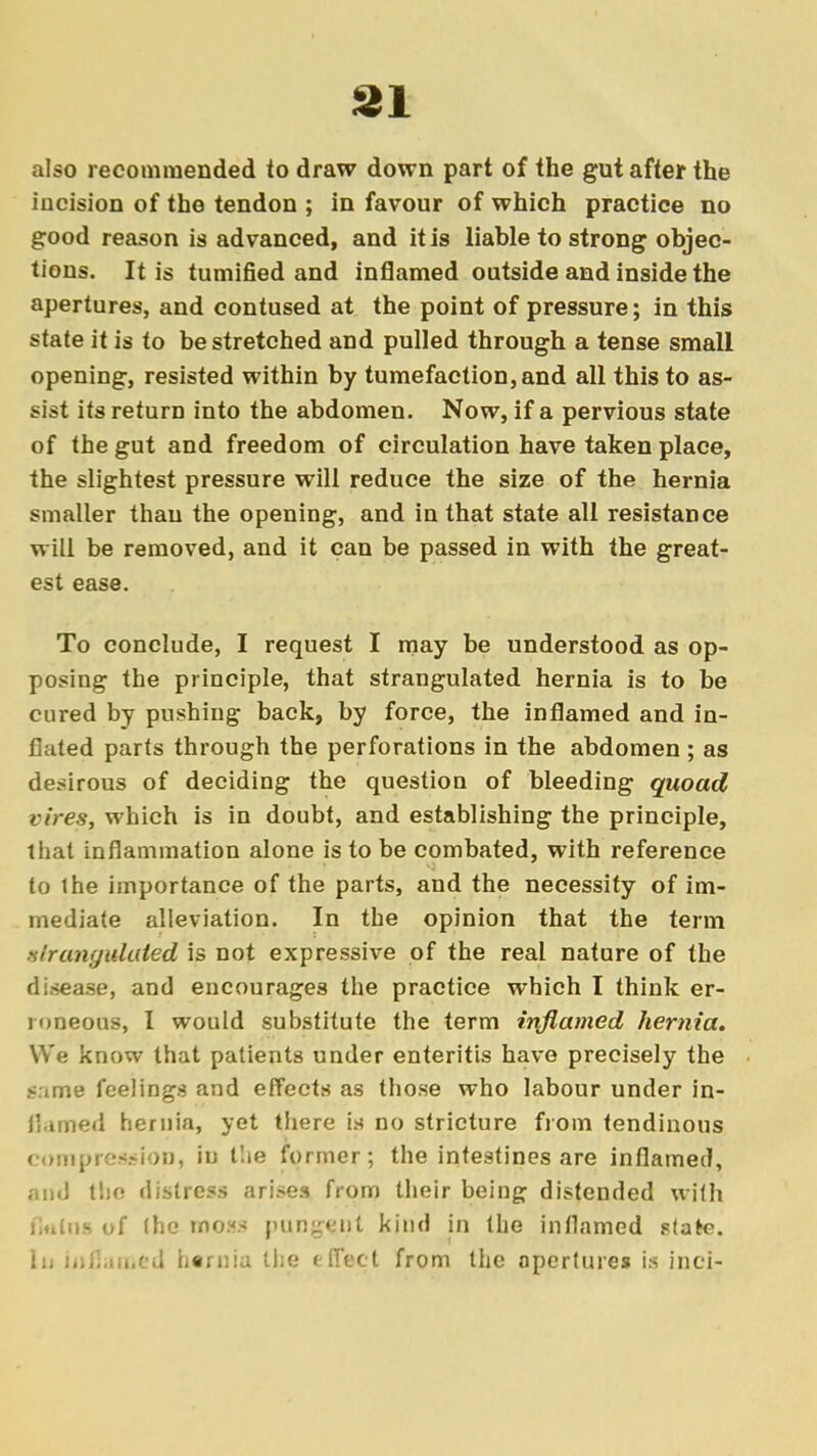 31 also recommended to draw down part of the gut after the incision of the tendon ; in favour of which practice no good reason is advanced, and it is liable to strong objec- tions. It is tumified and inflamed outside and inside the apertures, and contused at the point of pressure; in this state it is to be stretched and pulled through a tense small opening, resisted within by tumefaction, and all this to as- sist its return into the abdomen. Now, if a pervious state of the gut and freedom of circulation have taken place, the slightest pressure will reduce the size of the hernia smaller thau the opening, and in that state all resistance will be removed, and it can be passed in with the great- est ease. To conclude, I request I may be understood as op- posing the principle, that strangulated hernia is to be cured by pushing back, by force, the inflamed and in- flated parts through the perforations in the abdomen ; as desirous of deciding the question of bleeding quoad vires, which is in doubt, and establishing the principle, that inflammation alone is to be combated, with reference to the importance of the parts, and the necessity of im- mediate alleviation. In the opinion that the term strangulated is not expressive of the real nature of the disease, and encourages the practice which I think er- roneous, I would substitute the term inflamed hernia. We know that patients under enteritis have precisely the same feelings and effects as those who labour under in- flamed hernia, yet there is no stricture from tendinous compression, in Hie former; the intestines are inflamed, and the distress arises from their being distended with flttins of the mo«fl punyx'iit kind in the inflamed state.
