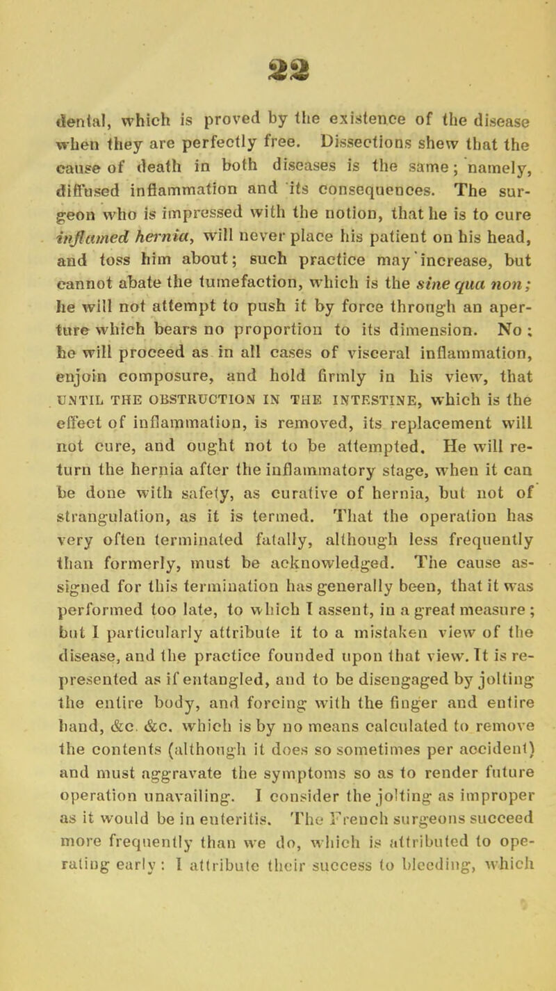 denial, which is proved by the existence of the disease when they are perfectly free. Dissections shew that the cause of death in both diseases is the same; namely, diffused inflammation and its consequences. The sur- geon who is impressed with the notion, that he is to cure inflamed hernia, will never place his patient on his head, and toss him about; such practice may increase, but cannot abate the tumefaction, which is the sine qua non; he will not attempt to push it by force through an aper- ture which bears no proportion to its dimension. No ; he will proceed as in all cases of visceral inflammation, enjoin composure, and hold firmly in his view, that UNTIL THE OBSTRUCTION IN THE INTESTINE, which is the effect of inflammation, is removed, its replacement will not cure, and ought not to be attempted. He will re- turn the hernia after the inflammatory stage, when it can be done with safely, as curative of hernia, but not of strangulation, as it is termed. That the operation has very often terminated fatally, although less frequently than formerly, must be acknowledged. The cause as- signed for this termination has generally been, that it was performed too late, to which T assent, in a great measure ; but I particularly attribute it to a mistaken view of the disease, and the practice founded upon that view. Tt is re- presented as if entangled, and to be disengaged by jolting the entire body, and forcing with the finger and entire hand, &c. &c. which is by no means calculated to remove the contents (although it does so sometimes per accident) and must aggravate the symptoms so as to render future operation unavailing. I consider the jolting as improper as it would be in enteritis. The French surgeons succeed more frequently than we do, which is attributed to ope- rating early: I attribute their success to bleeding, which