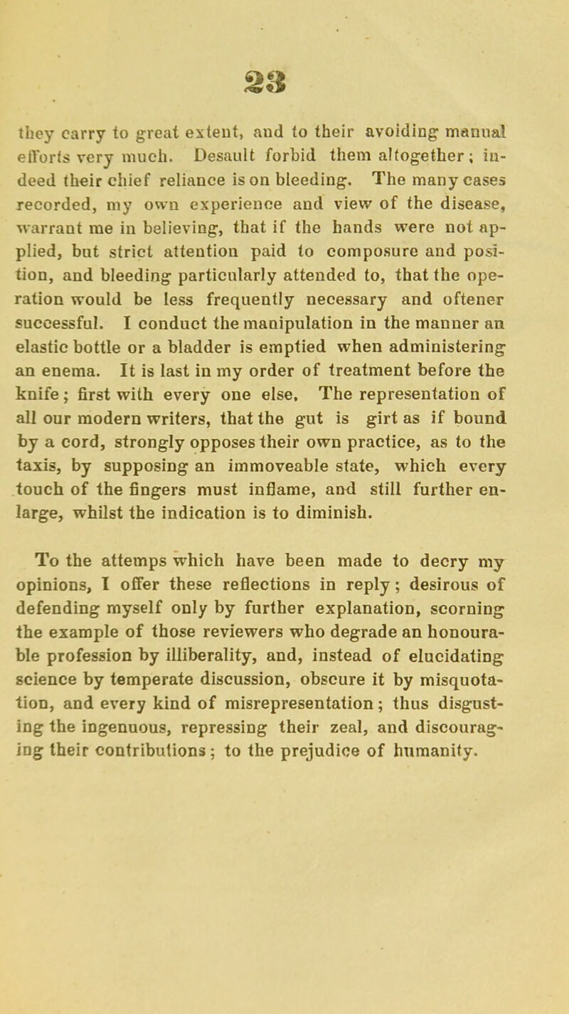 28 they carry to great extent, and to their avoiding- manual efforts very much. Desault forbid them altogether; in- deed their chief reliance is on bleeding. The many cases recorded, my own experience and view of the disease, warrant me in believing, that if the hands were not ap- plied, but strict attention paid to composure and posi- tion, and bleeding particularly attended to, that the ope- ration would be less frequently necessary and oftener successful. I conduct the manipulation in the manner an elastic bottle or a bladder is emptied when administering an enema. It is last in my order of treatment before the knife; first with every one else, The representation of all our modern writers, that the gut is girt as if bound by a cord, strongly opposes their own practice, as to the taxis, by supposing an immoveable state, which every touch of the fingers must inflame, and still further en- large, whilst the indication is to diminish. To the attemps which have been made to decry my opinions, I offer these reflections in reply; desirous of defending myself only by further explanation, scorning the example of those reviewers who degrade an honoura- ble profession by illiberality, and, instead of elucidating science by temperate discussion, obscure it by misquota- tion, and every kind of misrepresentation; thus disgust- ing the ingenuous, repressing their zeal, and discourag- ing their contributions; to the prejudice of humanity.