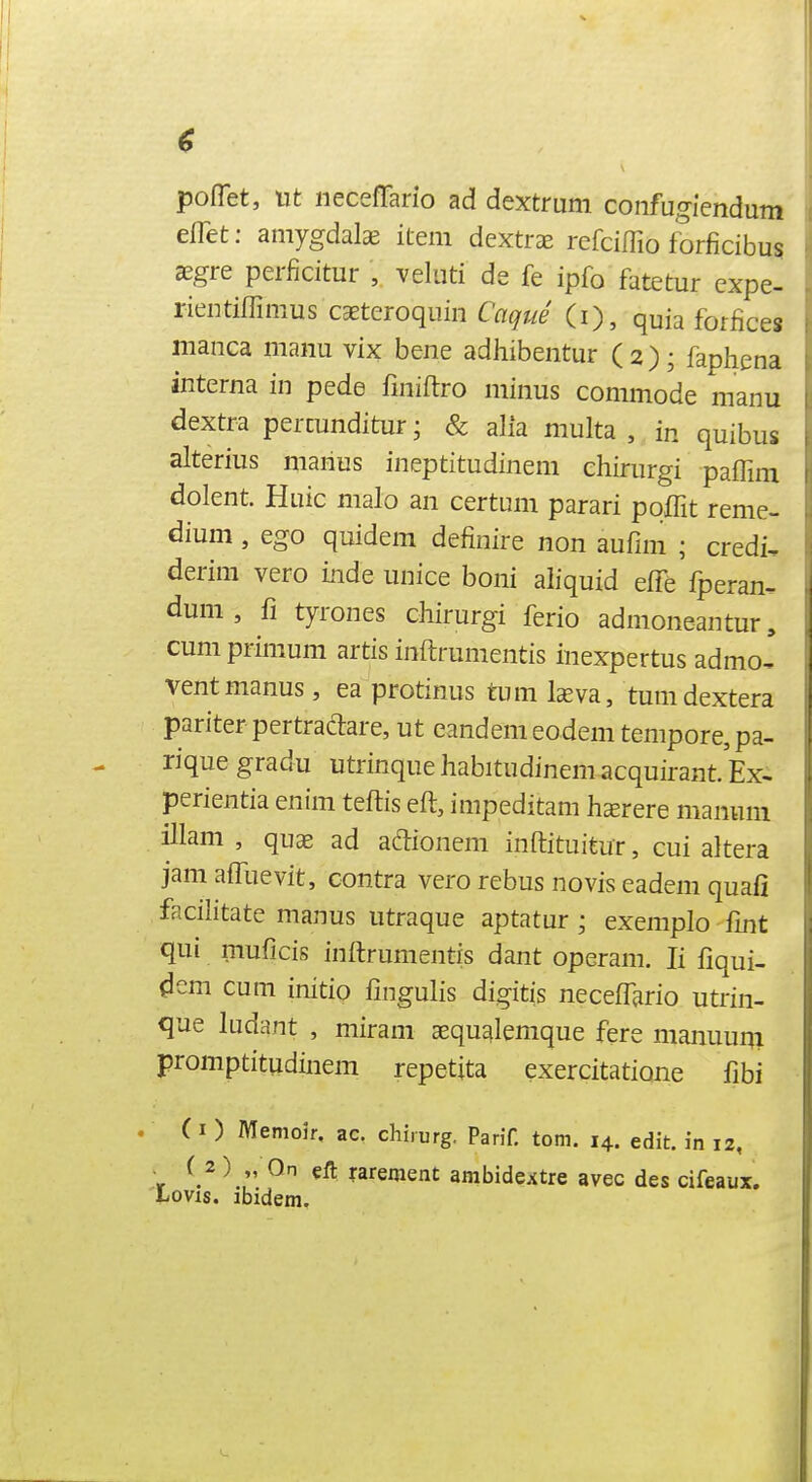 poflet, lit iiecefTario ad dextrum coiifugiendum elTet: amygdalae item dextrEE refciffio forficibus Kgre perficitur , veliiti de fe ipfo fatetur expe- rientiffimus caBteroquin Caque (i), quia forfices maiica manu vijc bene adhibentur (2); faphena interna in pede fmiftro minus commode manu dextra permnditur; & alia multa , in quibus alterius maiius ineptitudinem ehiriirgi paflim dolent. Huic malo an certum parari poffit reme- dium, ego quidem definire non aufim ; credi, derim vero inde unice boni aliquid effe fperan- dum , fi tyi-ones chirurgi ferio admoneantur, cum primum artis inftrumentis inexpertus admo, ventmanus, ea protinus tum Isva, tumdextera pariter pertradare, ut eandem eodem tempore, pa- rique gradu utrinque habitudinem acquirant. Ex- perientia enim teftis eft, impeditam hsrere mamini illam , qus ad adionem inftituitur, cui altera jam afTuevit, contra vero rebus no vis eadem quafi facilitate manus utraque aptatur; exempio fmt qui muficis inftrumentis dant operam. li ftqui- dem cum initio fingulis digitis neceftario utrin- que ludant , miram aequalemque fere manuuqi promptitudinem repetita exercitatione fibi (i ) Memoir, ac. chirurg. Parif. torn. 14. edit, in 12, ■ ( 2 ) „ On €ft rarement ambidextre avec des cifeaux. Lovxs. ibidem.