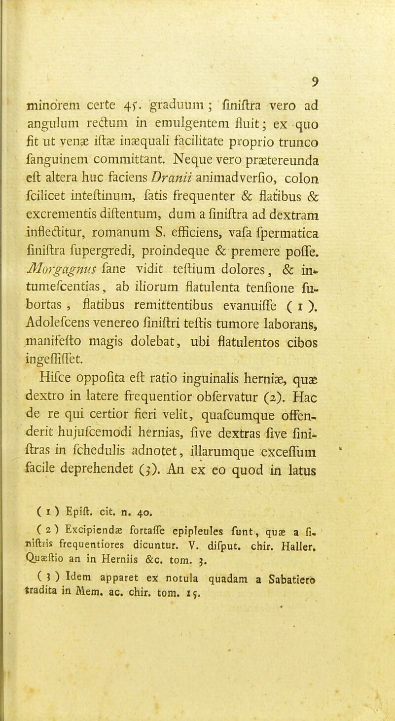 mindrem ceite 4f. gTaduiim; finiftra vero ad angiiliim redtum in emulgentem fliiit; ex quo fit ut venae iftee inaequali facilitate proprio trunco fanguinem comniittant Neque vero praetereunda eft altera hue faciens Dranii animadverfio, colon fcilicet inteftinum, fatis frequenter & flatibus & excrementis diftentum, dum a finiftra ad dextram infleditur, romanum S. efficiens, vafa fpermatica finiftra fupergredi, proindeque & premere pofte. Morgagnt'.s fane vidit tefliuni dolores, & in- tumefcentias, ab iliorum flatulenta tenlione fu- bortas , flatibus remittentibus evanuifle ( i ). Adolefcens venereo finiftri teftis tumore laborans, manifefto magis dolebat, ubi flatulentos cibos ingefliffet. Hifce oppofita eft ratio inguinalis herniae, quas dextro in latere frequentior obfervatur (2). Hac de re qui certior fieri velit, quafcunique ofFen- derit hujufcemodi hernias, five dextras five fini- ftras in fchedulis adnotet, illarumque exceffuni facile deprehendet (0- An ex co quod in latus ( I ) Epift. cit. n. 40, (2) Excipicndcc fortafle epipleules funt, qus a fi, n'lftris frequentiores dicuntur. V. difput. chir. Haller. Quaeftio an in Herniis &c. torn. j. ( ? ) Idem apparet ex notula quadam a Sabatierb tradita in Mem. ac. chir. torn. 15.