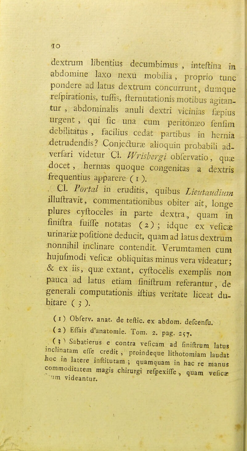 dextmm libeiitius decumbimus , inteftina in abdomine laxo nexu mobilia, proprio tunc poiidere ad latus dextmm coiicurrunt, dumque refpirationis, tuffis, fternutationis motibus agitan- tur , abdominalis anuli dextri vicinias fepius urgent , qui fic una cum peritonseo fenfnn debilitatus , facilius cedat parcibus in hernia detrudendis? Conjeduree alioquin probabili ad- verfari videtur Q. ^rm/;^r^i obfervatio, qu^ docet, hernias quoque congenitas a dextris frequentius apparere (i ). . CI. Portal in eruditis, quibus Lieutaudinm illuftravit, commentationibus obiter ait, longe plures cyftoceles in parte dextra^ qjam in fmiftra fuiffe notatas (2) ; idque ex vefics urinariaEpofitione deducit, quamad latus dextrum nonnihil ijiclinare contendit. Verumtamen cum hujufmodi veficas obliquitas minus vera videatur; & ex iis, quae extant, cyftocelis exemplis non pauca ad latus etiam fmiftrum referantur, de generah computationis iftius veritate liceat'du- bitare ( ^ ). (1) Obferv. anat. de teftic. ex abdom. defcenfu. (2) Eflais d'anatomie. Tom. 2. pag. 257. , ( ? ^ Sabatierus e contra veficam ad finiftrum latus inchnatam effe credit , proindeque lithotomiam laudat Jioc in latere inftitutam ; quamquam in hac re manus commoditatem magis chirurgi refpexiffe , quam veficar 'Jm videantiir.