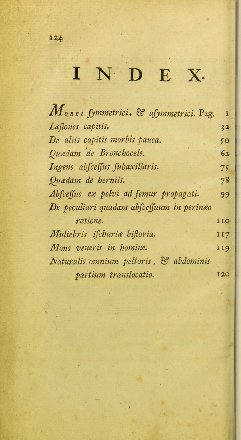 I N D E X. Mo RBI fymnietricii ^ afymmetrici. Pag. i Lafiones capitis, Be aliis capitis morbis pauca. $0 Quadam de Bronchocele. 6z Ingens abfceffus fubaxillaris. yj QiJiadam de herniis. 78 Abfceffus ex pelvi ad femur propagati. 99 De peculiari quadam abfceffuum in perimo ratione. 11.0 Muliebrls ifchuria hijloria. 117 Mons veneris in homine, 119 Naturalis omnium peBoris, & abdominis partimn translocatio. 120