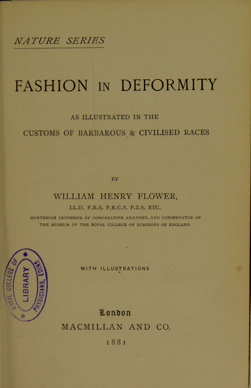 NATURE SERIES FASHION in DEFORMITY AS ILLUSTRATED IN THE CUSTOMS OF BARBAROUS & CIVILISED RACES BY WILLIAM HENRY FLOWER, LL.D. F.R.S. F.R.C.S. P.Z.S. ETC. HUNTERIAN PROFESSOR OF COMPARATIVE ANATOMY, AND CONSERVATOR OF THE MUSEUM OF THE ROYAL COLLEGE OF SURGEONS OF ENGLAND WITH ILLUSTRATIONS Hontion MACMILLAN AND CO. i 88 i