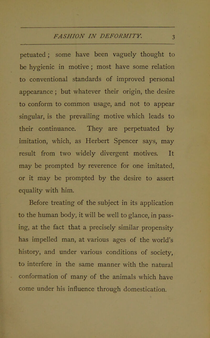 petuated ; some have been vaguely thought to be hygienic in motive ; most have some relation to conventional standards of improved personal appearance ; but whatever their origin, the desire to conform to common usage, and not to appear singular, is the prevailing motive which leads to their continuance. They are perpetuated by imitation, which, as Herbert Spencer says, may result from two widely divergent motives. It may be prompted by reverence for one imitated, or it may be prompted by the desire to assert equality with him. Before treating of the subject in its application to the human body, it will be well to glance, in pass- ing, at the fact that a precisely similar propensity has impelled man, at various ages of the world’s history, and under various conditions of society, to interfere in the same manner with the natural conformation of many of the animals which have come under his influence through domestication.