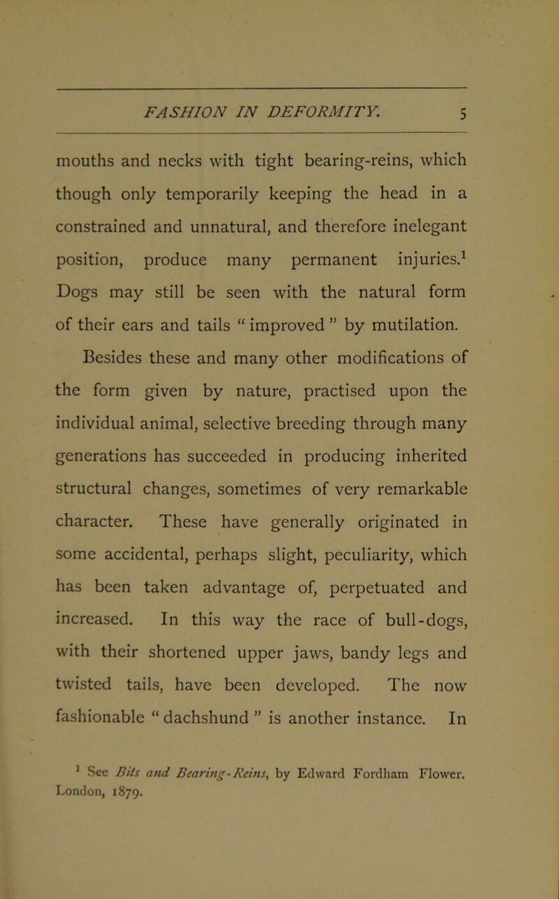 mouths and necks with tight bearing-reins, which though only temporarily keeping the head in a constrained and unnatural, and therefore inelegant position, produce many permanent injuries.1 Dogs may still be seen with the natural form of their ears and tails “ improved ” by mutilation. Besides these and many other modifications of the form given by nature, practised upon the individual animal, selective breeding through many generations has succeeded in producing inherited structural changes, sometimes of very remarkable character. These have generally originated in some accidental, perhaps slight, peculiarity, which has been taken advantage of, perpetuated and increased. In this way the race of bull-dogs, with their shortened upper jaws, bandy legs and twisted tails, have been developed. The now fashionable “ dachshund ” is another instance. In 1 See Bits and. Bearing-Reins, by Edward Fordham Flower. London, 1879.