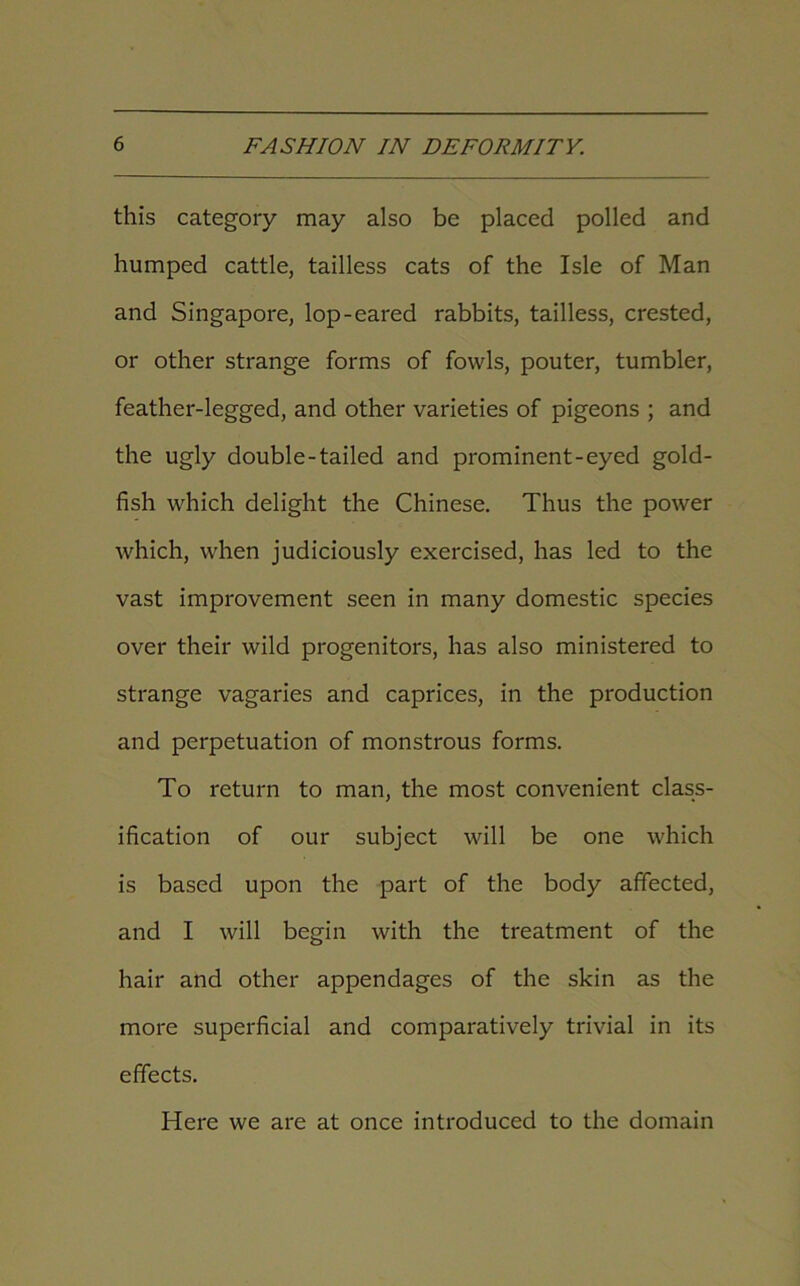 this category may also be placed polled and humped cattle, tailless cats of the Isle of Man and Singapore, lop-eared rabbits, tailless, crested, or other strange forms of fowls, pouter, tumbler, feather-legged, and other varieties of pigeons ; and the ugly double-tailed and prominent-eyed gold- fish which delight the Chinese. Thus the power which, when judiciously exercised, has led to the vast improvement seen in many domestic species over their wild progenitors, has also ministered to strange vagaries and caprices, in the production and perpetuation of monstrous forms. To return to man, the most convenient class- ification of our subject will be one which is based upon the part of the body affected, and I will begin with the treatment of the hair and other appendages of the skin as the more superficial and comparatively trivial in its effects. Here we are at once introduced to the domain