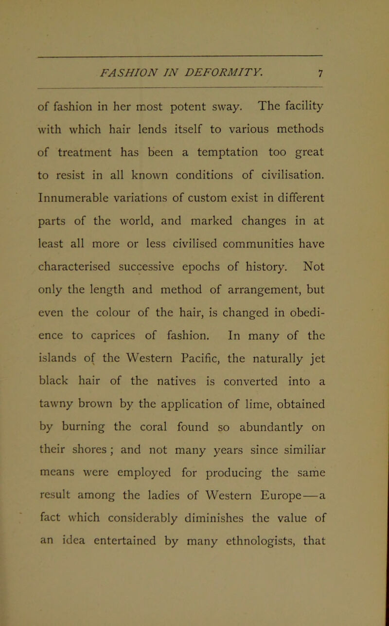 of fashion in her most potent sway. The facility with which hair lends itself to various methods of treatment has been a temptation too great to resist in all known conditions of civilisation. Innumerable variations of custom exist in different parts of the world, and marked changes in at least all more or less civilised communities have characterised successive epochs of history. Not only the length and method of arrangement, but even the colour of the hair, is changed in obedi- ence to caprices of fashion. In many of the islands of the Western Pacific, the naturally jet black hair of the natives is converted into a tawny brown by the application of lime, obtained by burning the coral found so abundantly on their shores ; and not many years since similiar means were employed for producing the same result among the ladies of Western Europe—a fact which considerably diminishes the value of an idea entertained by many ethnologists, that