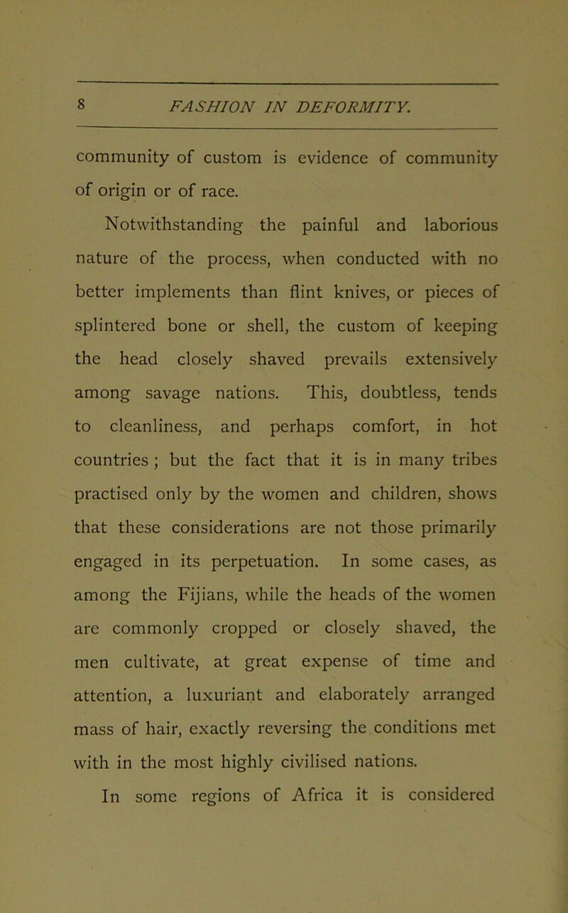 community of custom is evidence of community of origin or of race. Notwithstanding the painful and laborious nature of the process, when conducted with no better implements than flint knives, or pieces of splintered bone or shell, the custom of keeping the head closely shaved prevails extensively among savage nations. This, doubtless, tends to cleanliness, and perhaps comfort, in hot countries ; but the fact that it is in many tribes practised only by the women and children, shows that these considerations are not those primarily engaged in its perpetuation. In some cases, as among the Fijians, while the heads of the women are commonly cropped or closely shaved, the men cultivate, at great expense of time and attention, a luxuriant and elaborately arranged mass of hair, exactly reversing the conditions met with in the most highly civilised nations. In some regions of Africa it is considered