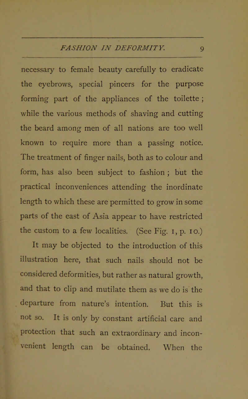 necessary to female beauty carefully to eradicate the eyebrows, special pincers for the purpose forming part of the appliances of the toilette ; while the various methods of shaving and cutting the beard among men of all nations are too well known to require more than a passing notice. The treatment of finger nails, both as to colour and form, has also been subject to fashion ; but the practical inconveniences attending the inordinate length to which these are permitted to grow in some parts of the east of Asia appear to have restricted the custom to a few localities. (See Fig. i, p. io.) It may be objected to the introduction of this illustration here, that such nails should not be considered deformities, but rather as natural growth, and that to clip and mutilate them as we do is the departure from nature’s intention. But this is not so. It is only by constant artificial care and protection that such an extraordinary and incon- venient length can be obtained. When the