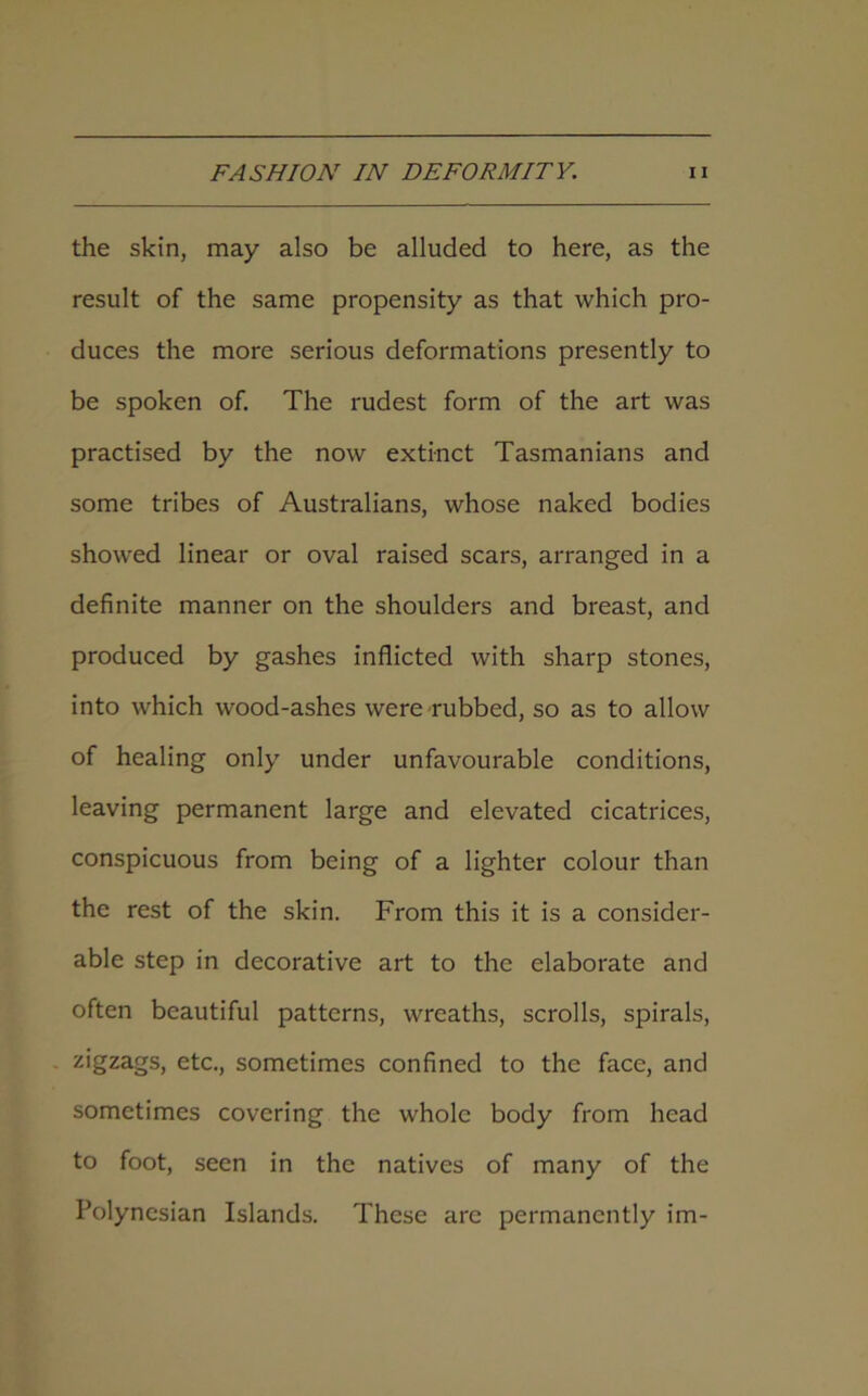 the skin, may also be alluded to here, as the result of the same propensity as that which pro- duces the more serious deformations presently to be spoken of. The rudest form of the art was practised by the now extinct Tasmanians and some tribes of Australians, whose naked bodies showed linear or oval raised scars, arranged in a definite manner on the shoulders and breast, and produced by gashes inflicted with sharp stones, into which wood-ashes were rubbed, so as to allow of healing only under unfavourable conditions, leaving permanent large and elevated cicatrices, conspicuous from being of a lighter colour than the rest of the skin. From this it is a consider- able step in decorative art to the elaborate and often beautiful patterns, wreaths, scrolls, spirals, zigzags, etc., sometimes confined to the face, and sometimes covering the whole body from head to foot, seen in the natives of many of the Polynesian Islands. These are permanently im-