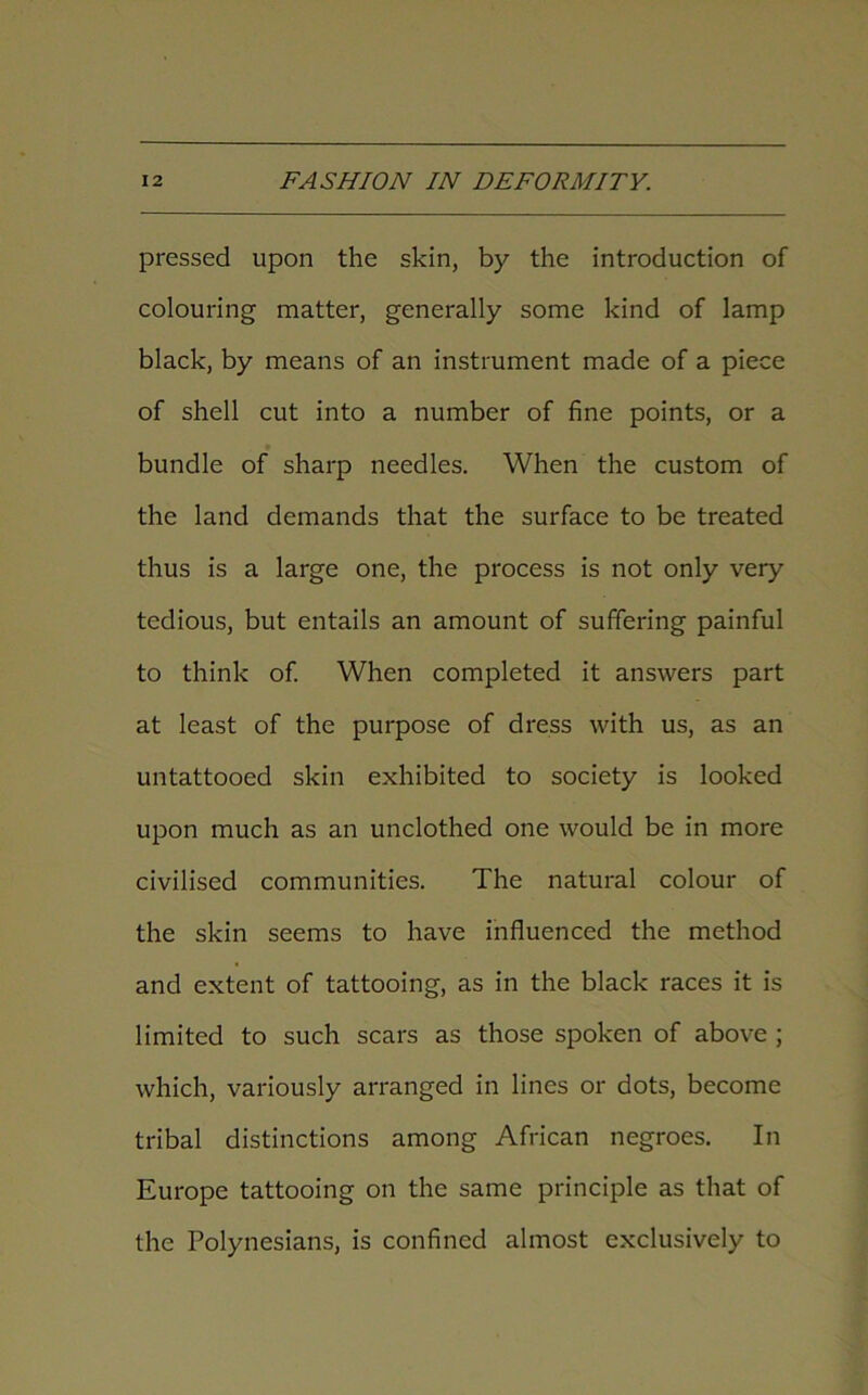 pressed upon the skin, by the introduction of colouring matter, generally some kind of lamp black, by means of an instrument made of a piece of shell cut into a number of fine points, or a bundle of sharp needles. When the custom of the land demands that the surface to be treated thus is a large one, the process is not only very tedious, but entails an amount of suffering painful to think of. When completed it answers part at least of the purpose of dress with us, as an untattooed skin exhibited to society is looked upon much as an unclothed one would be in more civilised communities. The natural colour of the skin seems to have influenced the method and extent of tattooing, as in the black races it is limited to such scars as those spoken of above ; which, variously arranged in lines or dots, become tribal distinctions among African negroes. In Europe tattooing on the same principle as that of the Polynesians, is confined almost exclusively to