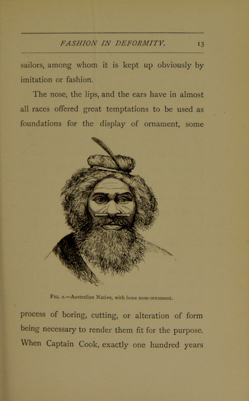 sailors, among whom it is kept up obviously by imitation or fashion. The nose, the lips, and the ears have in almost all races offered great temptations to be used as foundations for the display of ornament, some Fig. 2.—Australian Native, with bone nose-ornament. process of boring, cutting, or alteration of form being necessary to render them fit for the purpose. When Captain Cook, exactly one hundred years