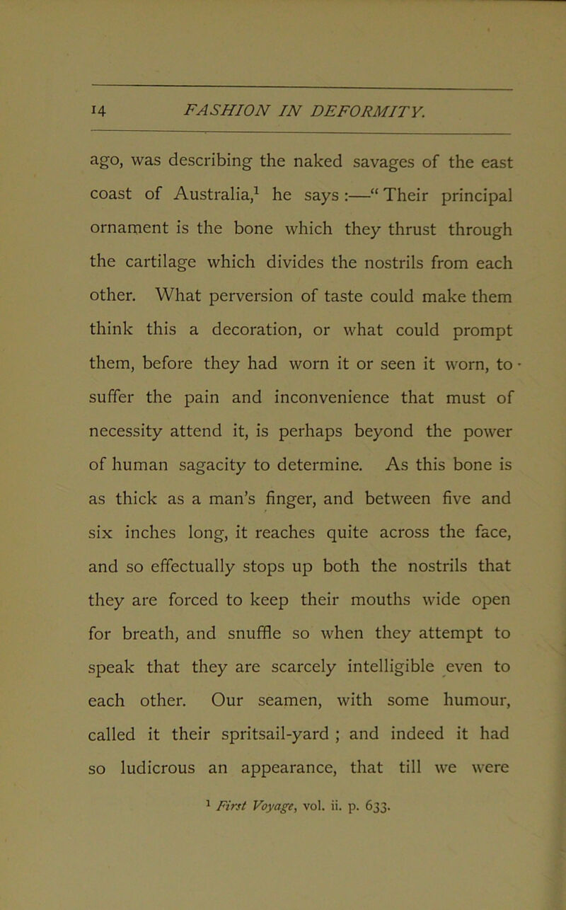 ago, was describing the naked savages of the east coast of Australia,1 he says :—“ Their principal ornament is the bone which they thrust through the cartilage which divides the nostrils from each other. What perversion of taste could make them think this a decoration, or what could prompt them, before they had worn it or seen it worn, to • suffer the pain and inconvenience that must of necessity attend it, is perhaps beyond the power of human sagacity to determine. As this bone is as thick as a man’s finger, and between five and six inches long, it reaches quite across the face, and so effectually stops up both the nostrils that they are forced to keep their mouths wide open for breath, and snuffle so when they attempt to speak that they are scarcely intelligible even to each other. Our seamen, with some humour, called it their spritsail-yard ; and indeed it had so ludicrous an appearance, that till we were 1 First Voyage, vol. ii. p. 633.