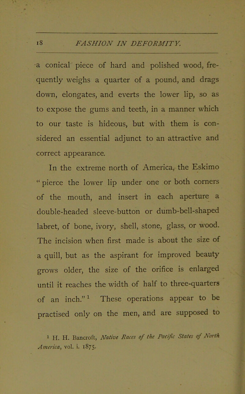 a conical piece of hard and polished wood, fre- quently weighs a quarter of a pound, and drags down, elongates, and everts the lower lip, so as to expose the gums and teeth, in a manner which to our taste is hideous, but with them is con- sidered an essential adjunct to an attractive and correct appearance. In the extreme north of America, the Eskimo “ pierce the lower lip under one or both corners of the mouth, and insert in each aperture a double-headed sleeve-button or dumb-bell-shaped labret, of bone, ivory, shell, stone, glass, or wood. The incision when first made is about the size of a quill, but as the aspirant for improved beauty grows older, the size of the orifice is enlarged until it reaches the width of half to three-quarters of an inch.”1 These operations appear to be practised only on the men, and are supposed to 1 H. H. Bancroft, Native Races of the raeific States of North America, vol. i. 1875.
