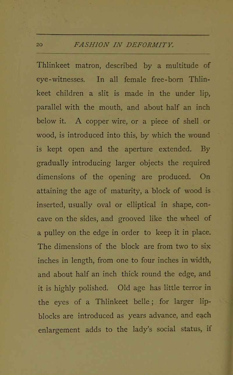 Thlinkeet matron, described by a multitude of eye-witnesses. In all female free-born Thlin- keet children a slit is made in the under lip, parallel with the mouth, and about half an inch below it. A copper wire, or a piece of shell or wood, is introduced into this, by which the wound is kept open and the aperture extended. By gradually introducing larger objects the required dimensions of the opening are produced. On attaining the age of maturity, a block of wood is inserted, usually oval or elliptical in shape, con- cave on the sides, and grooved like the wheel of a pulley on the edge in order to keep it in place. The dimensions of the block are from two to six inches in length, from one to four inches in width, and about half an inch thick round the edge, and it is highly polished. Old age has little terror in the eyes of a Thlinkeet belle; for larger lip- blocks are introduced as years advance, and each enlargement adds to the lady’s social status, if