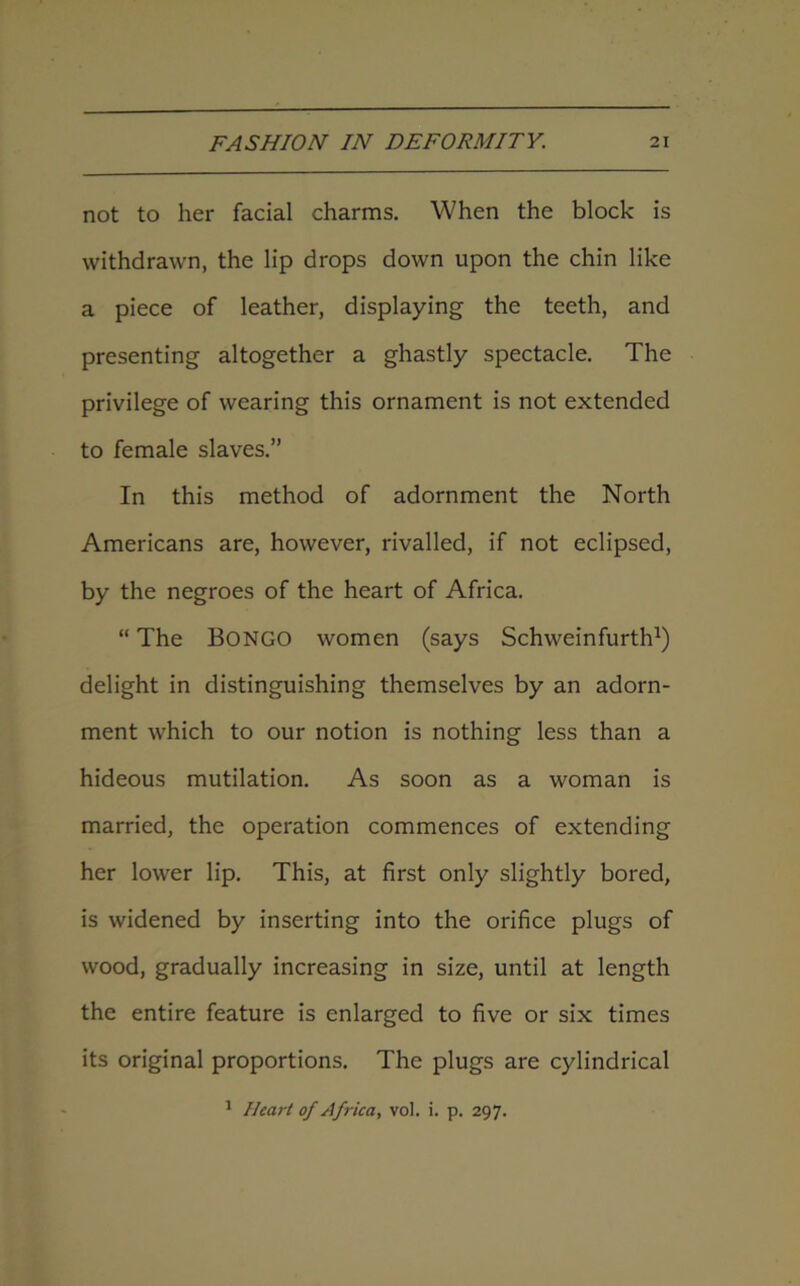 not to her facial charms. When the block is withdrawn, the lip drops down upon the chin like a piece of leather, displaying the teeth, and presenting altogether a ghastly spectacle. The privilege of wearing this ornament is not extended to female slaves.” In this method of adornment the North Americans are, however, rivalled, if not eclipsed, by the negroes of the heart of Africa. “ The BONGO women (says Schweinfurth1) delight in distinguishing themselves by an adorn- ment which to our notion is nothing less than a hideous mutilation. As soon as a woman is married, the operation commences of extending her lower lip. This, at first only slightly bored, is widened by inserting into the orifice plugs of wood, gradually increasing in size, until at length the entire feature is enlarged to five or six times its original proportions. The plugs are cylindrical 1 Heart of Africa, vol. i. p. 297.