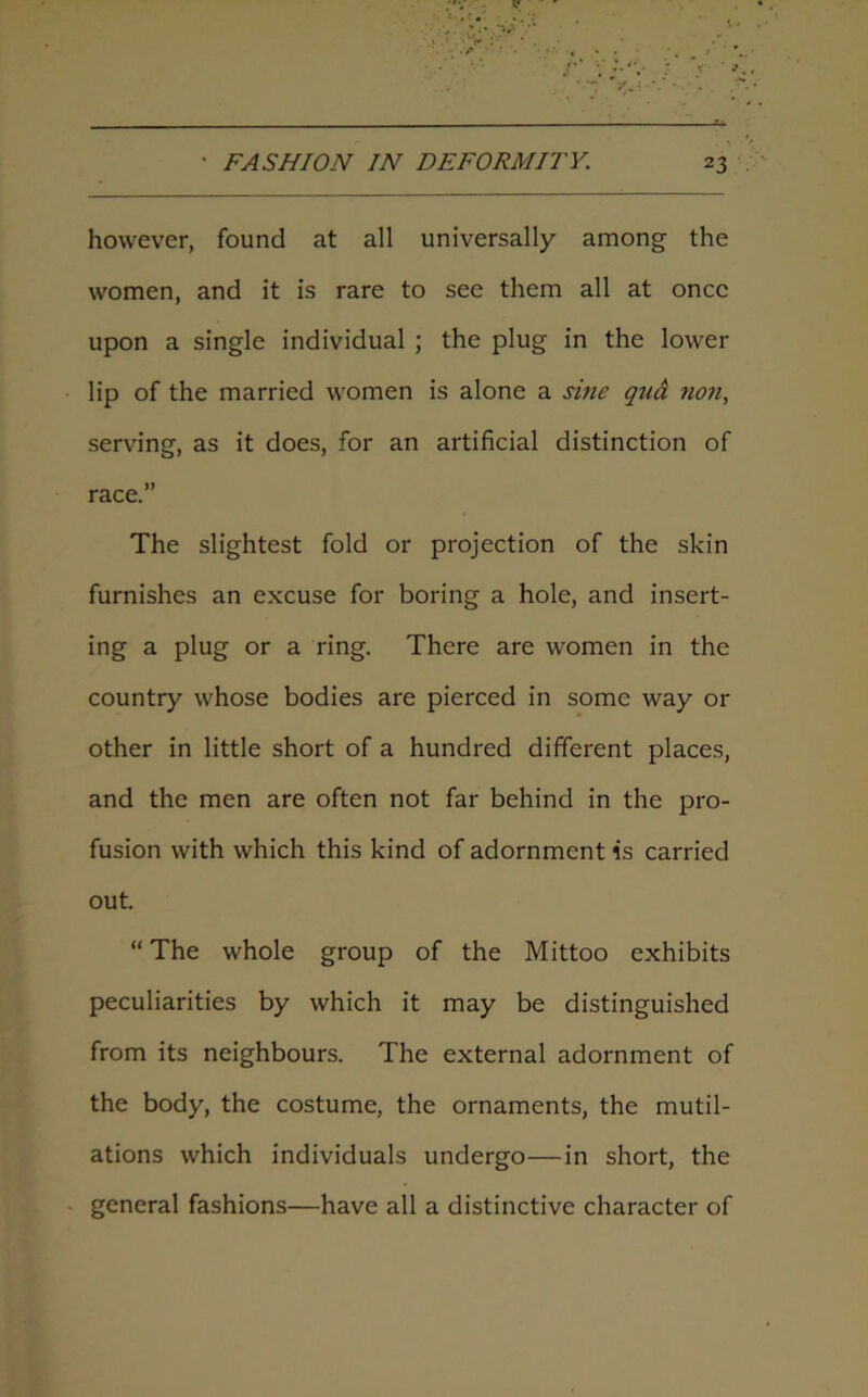 however, found at all universally among the women, and it is rare to see them all at once upon a single individual ; the plug in the lower lip of the married women is alone a sine qua non, serving, as it does, for an artificial distinction of race.” The slightest fold or projection of the skin furnishes an excuse for boring a hole, and insert- ing a plug or a ring. There are women in the country whose bodies are pierced in some way or other in little short of a hundred different places, and the men are often not far behind in the pro- fusion with which this kind of adornment is carried out. “ The whole group of the Mittoo exhibits peculiarities by which it may be distinguished from its neighbours. The external adornment of the body, the costume, the ornaments, the mutil- ations which individuals undergo—in short, the general fashions—have all a distinctive character of