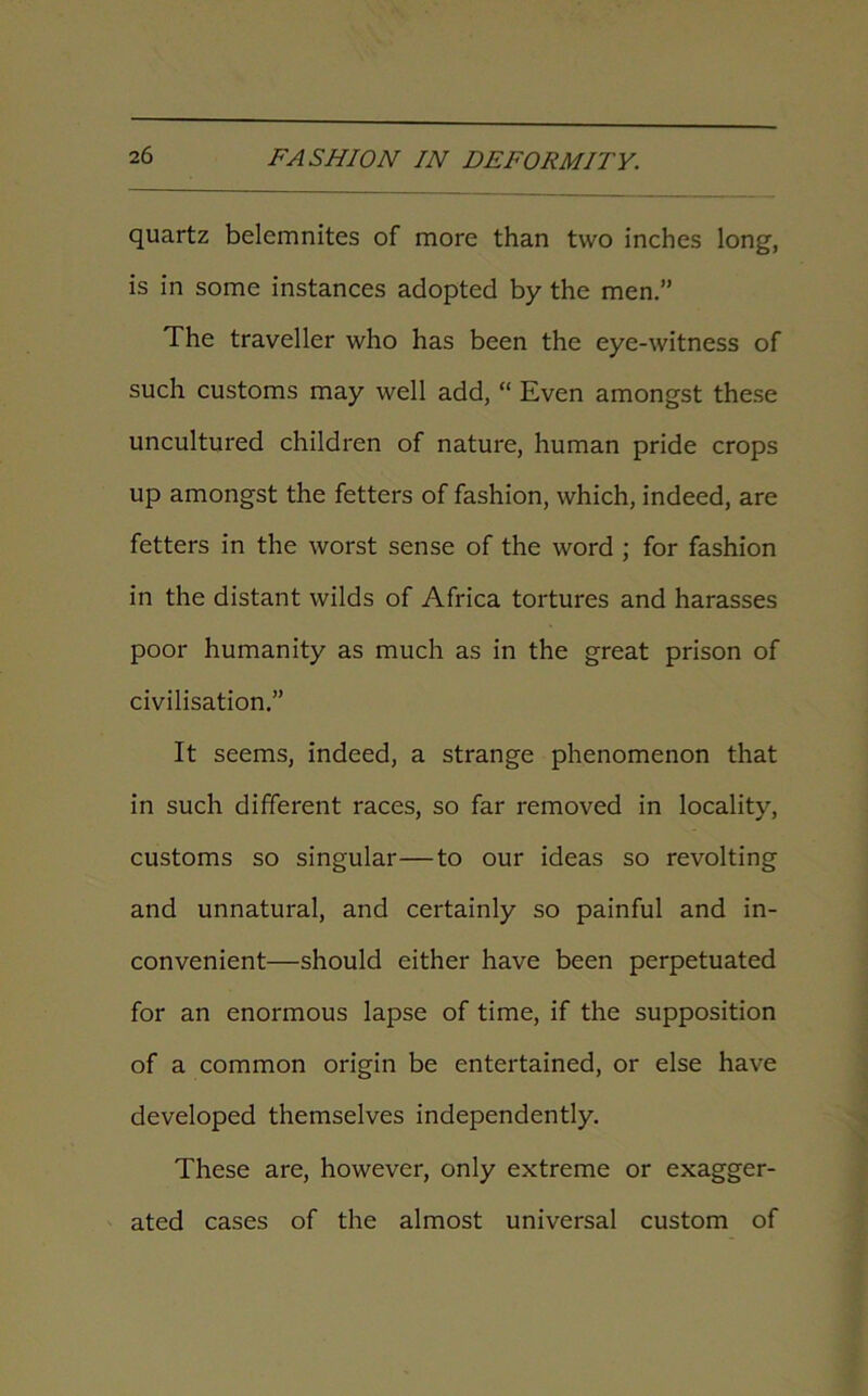 quartz belemnites of more than two inches long, is in some instances adopted by the men.” The traveller who has been the eye-witness of such customs may well add, “ Even amongst these uncultured children of nature, human pride crops up amongst the fetters of fashion, which, indeed, are fetters in the worst sense of the word ; for fashion in the distant wilds of Africa tortures and harasses poor humanity as much as in the great prison of civilisation.” It seems, indeed, a strange phenomenon that in such different races, so far removed in locality, customs so singular—to our ideas so revolting and unnatural, and certainly so painful and in- convenient—should either have been perpetuated for an enormous lapse of time, if the supposition of a common origin be entertained, or else have developed themselves independently. These are, however, only extreme or exagger- ated cases of the almost universal custom of