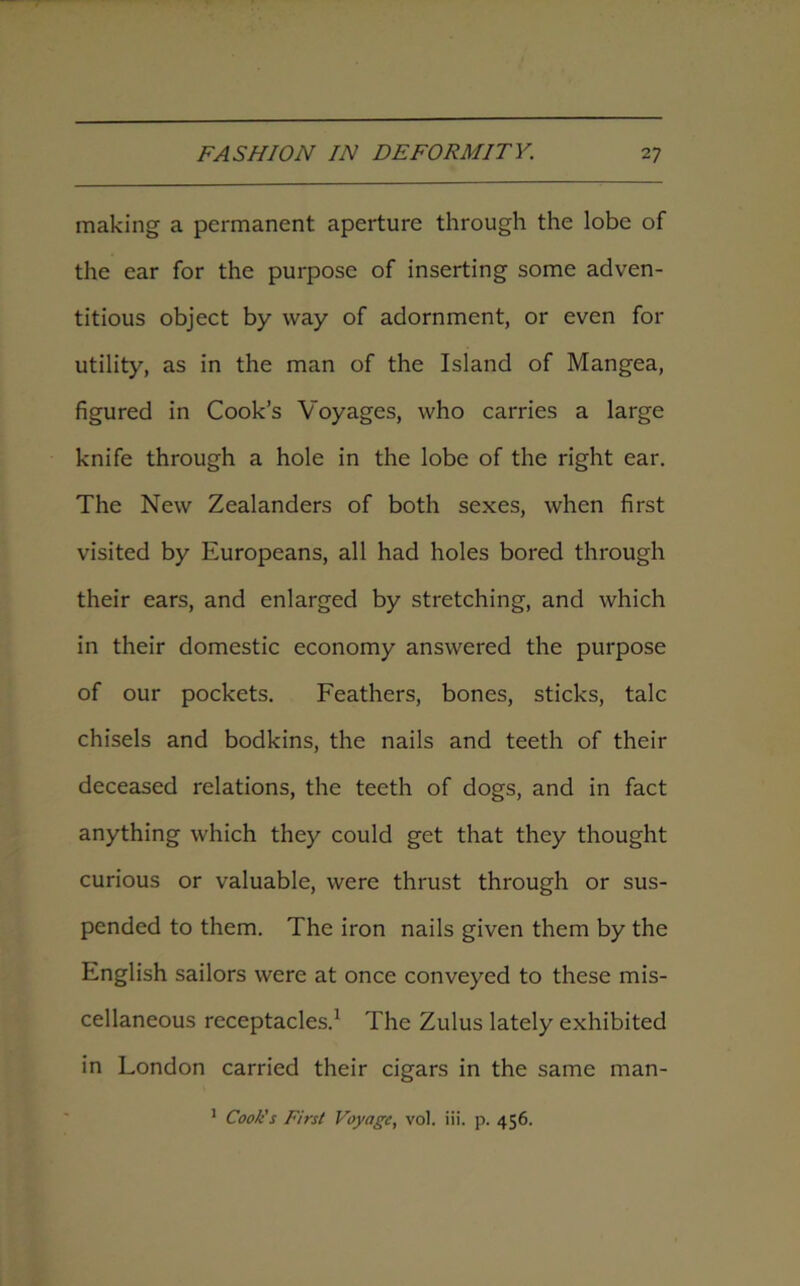making a permanent aperture through the lobe of the ear for the purpose of inserting some adven- titious object by way of adornment, or even for utility, as in the man of the Island of Mangea, figured in Cook’s Voyages, who carries a large knife through a hole in the lobe of the right ear. The New Zealanders of both sexes, when first visited by Europeans, all had holes bored through their ears, and enlarged by stretching, and which in their domestic economy answered the purpose of our pockets. Feathers, bones, sticks, talc chisels and bodkins, the nails and teeth of their deceased relations, the teeth of dogs, and in fact anything which they could get that they thought curious or valuable, were thrust through or sus- pended to them. The iron nails given them by the English sailors were at once conveyed to these mis- cellaneous receptacles.1 The Zulus lately exhibited in London carried their cigars in the same man- 1 Cook's First Voyage, vol. iii. p. 456.
