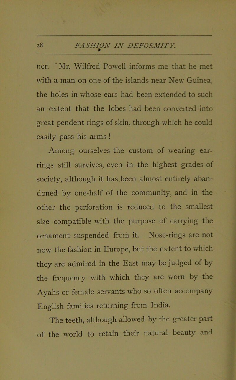 ner. ' Mr. Wilfred Powell informs me that he met with a man on one of the islands near New Guinea, the holes in whose ears had been extended to such an extent that the lobes had been converted into great pendent rings of skin, through which he could easily pass his arms ! Among ourselves the custom of wearing ear- rings still survives, even in the highest grades of society, although it has been almost entirely aban- doned by one-half of the community, and in the other the perforation is reduced to the smallest size compatible with the purpose of carrying the ornament suspended from it. Nose-rings are not now the fashion in Europe, but the extent to which they are admired in the East may be judged of by the frequency with which they are worn by the Ayahs or female servants who so often accompany English families returning from India. The teeth, although allowed by the greater part of the world to retain their natural beauty and