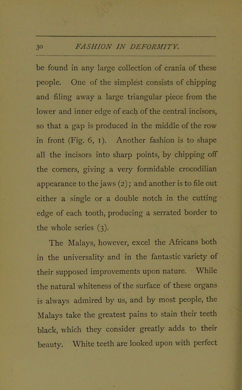 be found in any large collection of crania of these people. One of the simplest consists of chipping and filing away a large triangular piece from the lower and inner edge of each of the central incisors, so that a gap is produced in the middle of the row in front (Fig. 6, i). Another fashion is to shape all the incisors into sharp points, by chipping off the corners, giving a very formidable crocodilian appearance to the jaws (2); and another is to file out either a single or a double notch in the cutting edge of each tooth, producing a serrated border to the whole series (3). The Malays, however, excel the Africans both in the universality and in the fantastic variety of their supposed improvements upon nature. While the natural whiteness of the surface of these organs is always admired by us, and by most people, the Malays take the greatest pains to stain their teeth black, which they consider greatly adds to their beauty. White teeth are looked upon with perfect