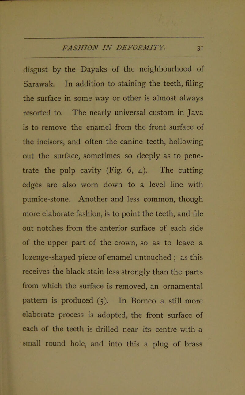 disgust by the Dayaks of the neighbourhood of Sarawak. In addition to staining the teeth, filing the surface in some way or other is almost always resorted to. The nearly universal custom in Java is to remove the enamel from the front surface of the incisors, and often the canine teeth, hollowing out the surface, sometimes so deeply as to pene- trate the pulp cavity (Fig. 6, 4). The cutting edges are also worn down to a level line with pumice-stone. Another and less common, though more elaborate fashion, is to point the teeth, and file out notches from the anterior surface of each side of the upper part of the crown, so as to leave a lozenge-shaped piece of enamel untouched ; as this receives the black stain less strongly than the parts from which the surface is removed, an ornamental pattern is produced (5). In Borneo a still more elaborate process is adopted, the front surface of each of the teeth is drilled near its centre with a small round hole, and into this a plug of brass