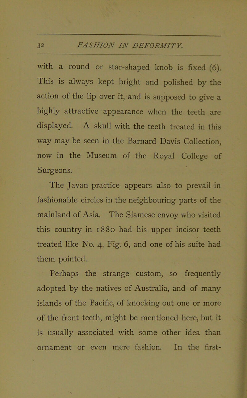 with a round or star-shaped knob is fixed (6). This is always kept bright and polished by the action of the lip over it, and is supposed to give a highly attractive appearance when the teeth are displayed. A skull with the teeth treated in this way may be seen in the Barnard Davis Collection, now in the Museum of the Royal College of Surgeons. The Javan practice appears also to prevail in fashionable circles in the neighbouring parts of the mainland of Asia. The Siamese envoy who visited this country in 1880 had his upper incisor teeth treated like No. 4, Fig. 6, and one of his suite had them pointed. Perhaps the strange custom, so frequently adopted by the natives of Australia, and of many islands of the Pacific, of knocking out one or more of the front teeth, might be mentioned here, but it is usually associated with some other idea than ornament or even mere fashion. In the first-