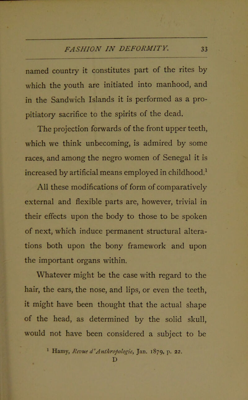 named country it constitutes part of the rites by which the youth are initiated into manhood, and in the Sandwich Islands it is performed as a pro- pitiatory sacrifice to the spirits of the dead. The projection forwards of the front upper teeth, which we think unbecoming, is admired by some races, and among the negro women of Senegal it is increased by artificial means employed in childhood.1 All these modifications of form of comparatively external and flexible parts are, however, trivial in their effects upon the body to those to be spoken of next, which induce permanent structural altera- tions both upon the bony framework and upon the important organs within. Whatever might be the case with regard to the hair, the ears, the nose, and lips, or even the teeth, it might have been thought that the actual shape of the head, as determined by the solid skull, would not have been considered a subject to be 1 Hamy, Iicvue d'Anthropologic, Jan. 1879, p. 22. D