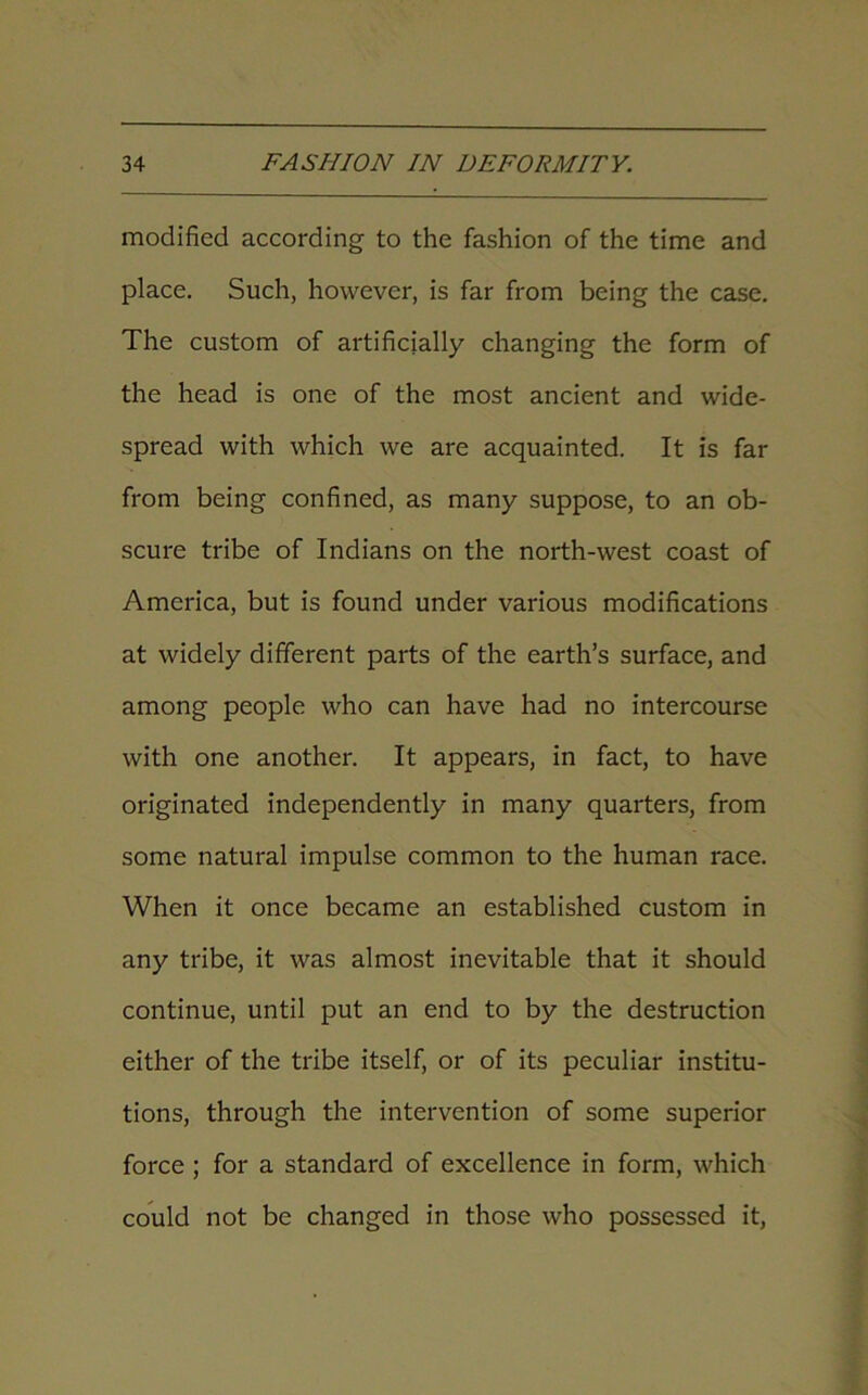 modified according to the fashion of the time and place. Such, however, is far from being the case. The custom of artificially changing the form of the head is one of the most ancient and wide- spread with which we are acquainted. It is far from being confined, as many suppose, to an ob- scure tribe of Indians on the north-west coast of America, but is found under various modifications at widely different parts of the earth’s surface, and among people who can have had no intercourse with one another. It appears, in fact, to have originated independently in many quarters, from some natural impulse common to the human race. When it once became an established custom in any tribe, it was almost inevitable that it should continue, until put an end to by the destruction either of the tribe itself, or of its peculiar institu- tions, through the intervention of some superior force ; for a standard of excellence in form, which could not be changed in those who possessed it,