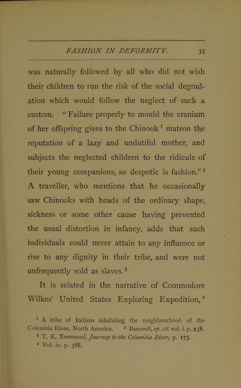 was naturally followed by all who did not wish their children to run the risk of the social degrad- ation which would follow the neglect of such a custom. “ Failure properly to mould the cranium of her offspring gives to the Chinook 1 matron the reputation of a lazy and undutiful mother, and subjects the neglected children to the ridicule of their young companions, so despotic is fashion.” 2 A traveller, who mentions that he occasionally saw Chinooks with heads of the ordinary shape, sickness or some other cause having prevented the usual distortion in infancy, adds that such individuals could never attain to any influence or rise to any dignity in their tribe, and were not unfrequently sold as slaves.3 It is related in the narrative of Commodore Wilkes’ United States Exploring Expedition,4 1 A tribe of Indians inhabiting the neighbourhood of the Columbia River, North America. 2 Bancroft, op. cit. vol. i. p. 238. 3 T. K. Townsend, Journey to the Columbia River, p. 175. * Vol. iv. p. 388.