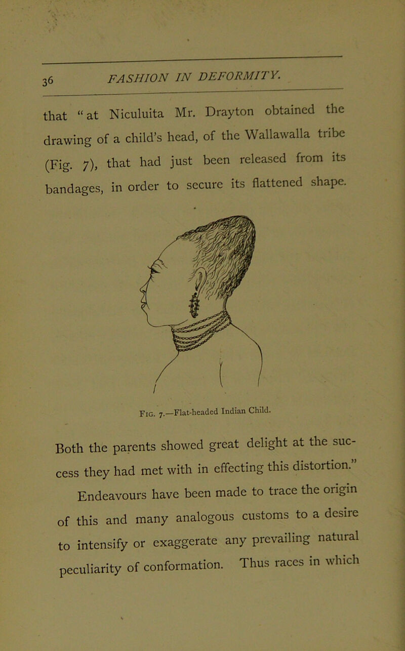 that “at Niculuita Mr. Drayton obtained the drawing of a child’s head, of the Wallawalla tribe (Fig. 7), that had just been released from its bandages, in order to secure its flattened shape. FIG. 7.—Flat-headed Indian Child. Both the parents showed great delight at the suc- cess they had met with in effecting this distortion. Endeavours have been made to trace the origin of this and many analogous customs to a desire to intensify or exaggerate any prevailing natural peculiarity of conformation. Thus races in which