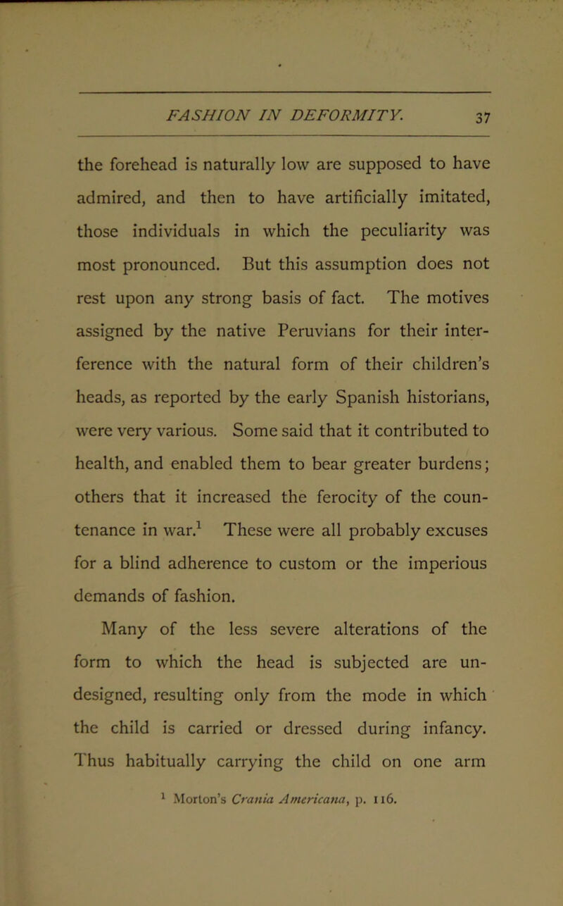 the forehead is naturally low are supposed to have admired, and then to have artificially imitated, those individuals in which the peculiarity was most pronounced. But this assumption does not rest upon any strong basis of fact. The motives assigned by the native Peruvians for their inter- ference with the natural form of their children’s heads, as reported by the early Spanish historians, were very various. Some said that it contributed to health, and enabled them to bear greater burdens; others that it increased the ferocity of the coun- tenance in war.1 These were all probably excuses for a blind adherence to custom or the imperious demands of fashion. Many of the less severe alterations of the form to which the head is subjected are un- designed, resulting only from the mode in which the child is carried or dressed during infancy. Thus habitually carrying the child on one arm 1 Morion’s Crania Americana, p. 116.