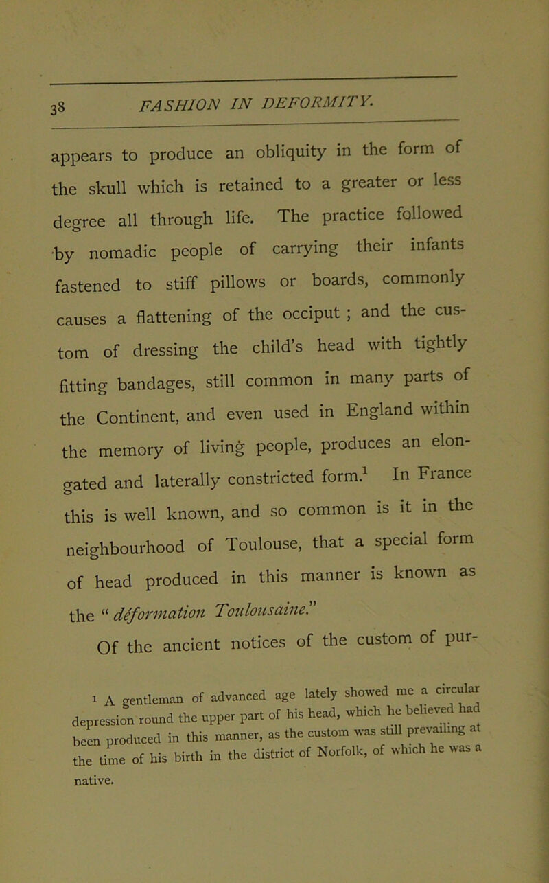 appears to produce an obliquity in the form of the skull which is retained to a greater or less degree all through life. The practice followed by nomadic people of carrying their infants fastened to stiff pillows or boards, commonly causes a flattening of the occiput ; and the cus- tom of dressing the child’s head with tightly fitting bandages, still common in many parts of the Continent, and even used in England within the memory of living people, produces an elon- gated and laterally constricted form.1 In France this is well known, and so common is it in the neighbourhood of Toulouse, that a special form of head produced in this manner is known as the “ deformation Toulousaine. Of the ancient notices of the custom of pur- i A gentleman of advanced age lately showed me a circular depression round the upper part of his head, which he believed had been produced in this manner, as the custom was stdl prevailing at the time of his birth in the district of Norfolk, of which he was a native.