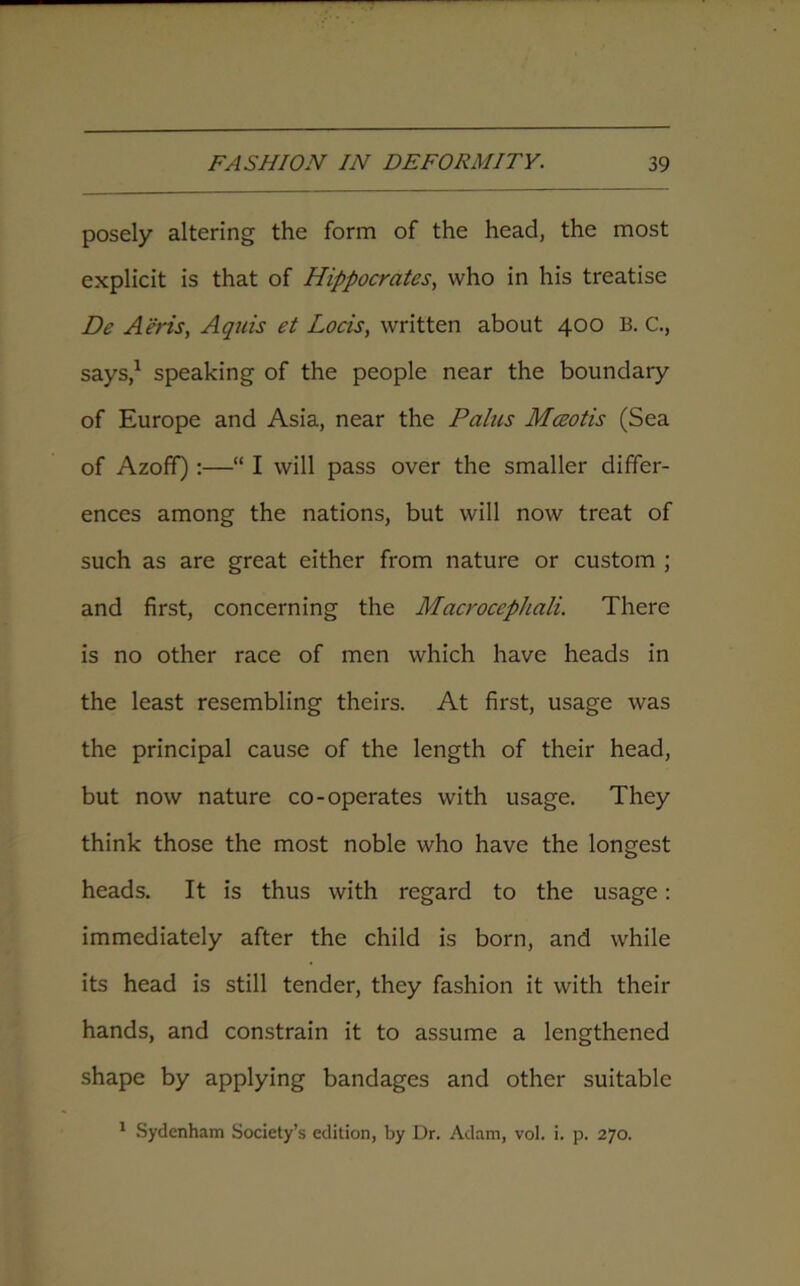 posely altering the form of the head, the most explicit is that of Hippocrates, who in his treatise De Aeris, Aquis et Loris, written about 400 B. C., says,1 speaking of the people near the boundary of Europe and Asia, near the Pains Maoris (Sea of Azoff):—“ I will pass over the smaller differ- ences among the nations, but will now treat of such as are great either from nature or custom ; and first, concerning the Macroccphali. There is no other race of men which have heads in the least resembling theirs. At first, usage was the principal cause of the length of their head, but now nature co-operates with usage. They think those the most noble who have the longest heads. It is thus with regard to the usage: immediately after the child is born, and while its head is still tender, they fashion it with their hands, and constrain it to assume a lengthened shape by applying bandages and other suitable 1 Sydenham Society’s edition, by Dr. Adam, vol. i. p. 270.