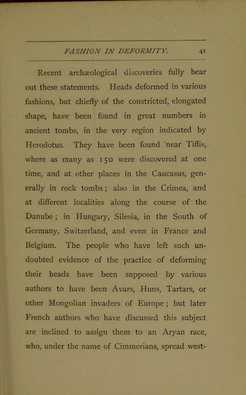 Recent archaeological discoveries fully bear out these statements. Heads deformed in various fashions, but chiefly of the constricted, elongated shape, have been found in great numbers in ancient tombs, in the very region indicated by Herodotus. They have been found 'near Tiflis, where as many as 150 were discovered at one time, and at other places in the Caucasus, gen- erally in rock tombs; also in the Crimea, and at different localities along the course of the Danube; in Hungary, Silesia, in the South of Germany, Switzerland, and even in France and Belgium. The people who have left such un- doubted evidence of the practice of deforming their heads have been supposed by various authors to have been Avars, Huns, Tartars, or other Mongolian invaders of Europe ; but later French authors who have discussed this subject are inclined to assign them to an Aryan race, who, under the name of Cimmerians, spread west-