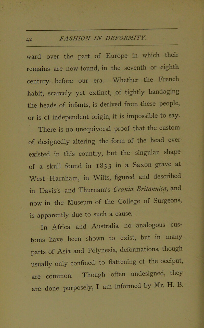 ward over the part of Europe in which their remains are now found, in the seventh or eighth century before our era. Whether the French habit, scarcely yet extinct, of tightly bandaging the heads of infants, is derived from these people, or is of independent origin, it is impossible to say. There is no unequivocal proof that the custom of designedly altering the form of the head ever existed in this country, but the singular shape of a skull found in 1853 a Saxon grave at West Harnham, in Wilts, figured and described in Davis’s and Thurnam’s Cvcimci Bvitcwnica, and now in the Museum of the College of Surgeons, is apparently due to such a cause. In Africa and Australia no analogous cus- toms have been shown to exist, but in many parts of Asia and Polynesia, deformations, though usually only confined to flattening of the occiput, are common. Though often undesigned, they are done purposely, I am informed by Mr. H. B.