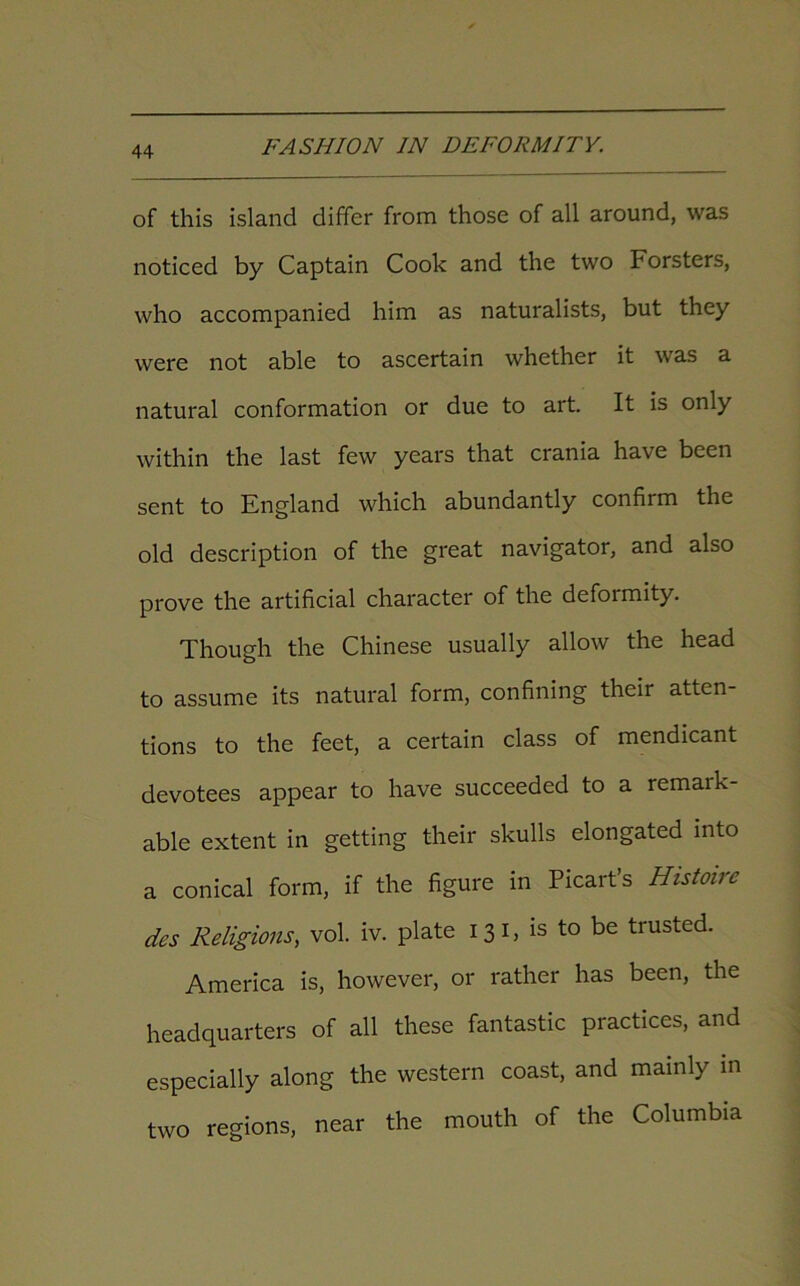 of this island differ from those of all around, was noticed by Captain Cook and the two Forsters, who accompanied him as naturalists, but they were not able to ascertain whether it was a natural conformation or due to art. It is only within the last few years that crania have been sent to England which abundantly confirm the old description of the great navigator, and also prove the artificial character of the deformity. Though the Chinese usually allow the head to assume its natural form, confining their atten- tions to the feet, a certain class of mendicant devotees appear to have succeeded to a remark- able extent in getting their skulls elongated into a conical form, if the figure in Picart’s Histmre des Religions, vol. iv. plate 131, is to be trusted. America is, however, or rather has been, the headquarters of all these fantastic practices, and especially along the western coast, and mainly in two regions, near the mouth of the Columbia